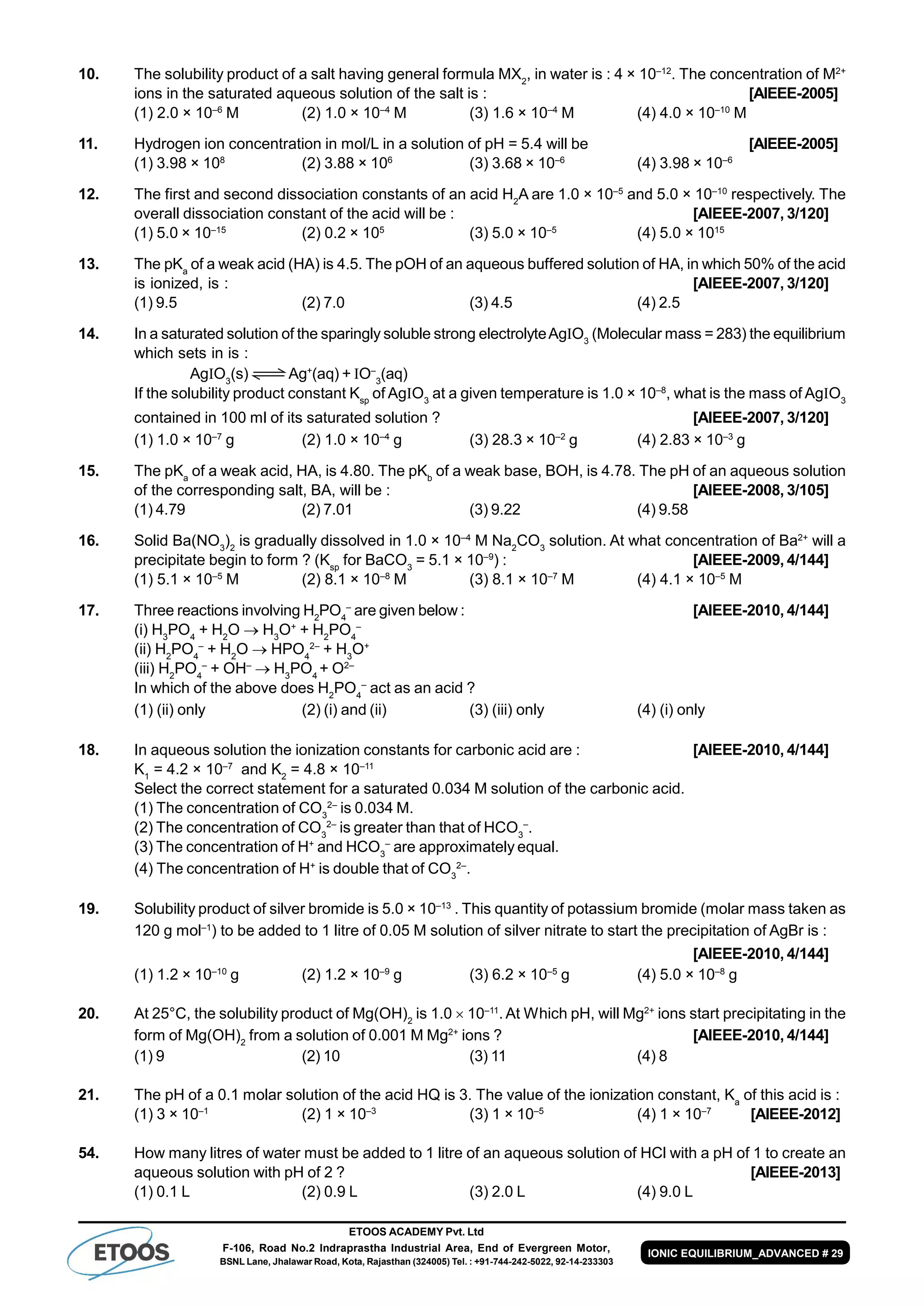 ETOOS ACADEMY Pvt. Ltd
F-106, Road No.2 Indraprastha Industrial Area, End of Evergreen Motor,
BSNL Lane, Jhalawar Road, Kota, Rajasthan (324005) Tel. : +91-744-242-5022, 92-14-233303
IONIC EQUILIBRIUM_ADVANCED # 29
10. The solubility product of a salt having general formula MX2
, in water is : 4 × 10–12
. The concentration of M2+
ions in the saturated aqueous solution of the salt is : [AIEEE-2005]
(1) 2.0 × 10–6
M (2) 1.0 × 10–4
M (3) 1.6 × 10–4
M (4) 4.0 × 10–10
M
11. Hydrogen ion concentration in mol/L in a solution of pH = 5.4 will be [AIEEE-2005]
(1) 3.98 × 108
(2) 3.88 × 106
(3) 3.68 × 10–6
(4) 3.98 × 10–6
12. The first and second dissociation constants of an acid H2
A are 1.0 × 10–5
and 5.0 × 10–10
respectively. The
overall dissociation constant of the acid will be : [AIEEE-2007, 3/120]
(1) 5.0 × 10–15
(2) 0.2 × 105
(3) 5.0 × 10–5
(4) 5.0 × 1015
13. The pKa
of a weak acid (HA) is 4.5. The pOH of an aqueous buffered solution of HA, in which 50% of the acid
is ionized, is : [AIEEE-2007, 3/120]
(1) 9.5 (2) 7.0 (3) 4.5 (4) 2.5
14. In a saturated solution of the sparingly soluble strong electrolyteAgO3
(Molecular mass = 283) the equilibrium
which sets in is :
AgO3
(s) Ag+
(aq) + O–
3
(aq)
If the solubility product constant Ksp
of AgO3
at a given temperature is 1.0 × 10–8
, what is the mass of AgO3
contained in 100 ml of its saturated solution ? [AIEEE-2007, 3/120]
(1) 1.0 × 10–7
g (2) 1.0 × 10–4
g (3) 28.3 × 10–2
g (4) 2.83 × 10–3
g
15. The pKa
of a weak acid, HA, is 4.80. The pKb
of a weak base, BOH, is 4.78. The pH of an aqueous solution
of the corresponding salt, BA, will be : [AIEEE-2008, 3/105]
(1) 4.79 (2) 7.01 (3) 9.22 (4) 9.58
16. Solid Ba(NO3
)2
is gradually dissolved in 1.0 × 10–4
M Na2
CO3
solution. At what concentration of Ba2+
will a
precipitate begin to form ? (Ksp
for BaCO3
= 5.1 × 10–9
) : [AIEEE-2009, 4/144]
(1) 5.1 × 10–5
M (2) 8.1 × 10–8
M (3) 8.1 × 10–7
M (4) 4.1 × 10–5
M
17. Three reactions involving H2
PO4
–
are given below : [AIEEE-2010, 4/144]
(i) H3
PO4
+ H2
O  H3
O+
+ H2
PO4
–
(ii) H2
PO4
–
+ H2
O  HPO4
2–
+ H3
O+
(iii) H2
PO4
–
+ OH–
 H3
PO4
+ O2–
In which of the above does H2
PO4
–
act as an acid ?
(1) (ii) only (2) (i) and (ii) (3) (iii) only (4) (i) only
18. In aqueous solution the ionization constants for carbonic acid are : [AIEEE-2010, 4/144]
K1
= 4.2 × 10–7
and K2
= 4.8 × 10–11
Select the correct statement for a saturated 0.034 M solution of the carbonic acid.
(1) The concentration of CO3
2–
is 0.034 M.
(2) The concentration of CO3
2–
is greater than that of HCO3
–
.
(3) The concentration of H+
and HCO3
–
are approximately equal.
(4) The concentration of H+
is double that of CO3
2–
.
19. Solubility product of silver bromide is 5.0 × 10–13
. This quantity of potassium bromide (molar mass taken as
120 g mol–1
) to be added to 1 litre of 0.05 M solution of silver nitrate to start the precipitation of AgBr is :
[AIEEE-2010, 4/144]
(1) 1.2 × 10–10
g (2) 1.2 × 10–9
g (3) 6.2 × 10–5
g (4) 5.0 × 10–8
g
20. At 25°C, the solubility product of Mg(OH)2
is 1.0  10–11
. At Which pH, will Mg2+
ions start precipitating in the
form of Mg(OH)2
from a solution of 0.001 M Mg2+
ions ? [AIEEE-2010, 4/144]
(1) 9 (2) 10 (3) 11 (4) 8
21. The pH of a 0.1 molar solution of the acid HQ is 3. The value of the ionization constant, Ka
of this acid is :
(1) 3 × 10–1
(2) 1 × 10–3
(3) 1 × 10–5
(4) 1 × 10–7
[AIEEE-2012]
54. How many litres of water must be added to 1 litre of an aqueous solution of HCl with a pH of 1 to create an
aqueous solution with pH of 2 ? [AIEEE-2013]
(1) 0.1 L (2) 0.9 L (3) 2.0 L (4) 9.0 L
 