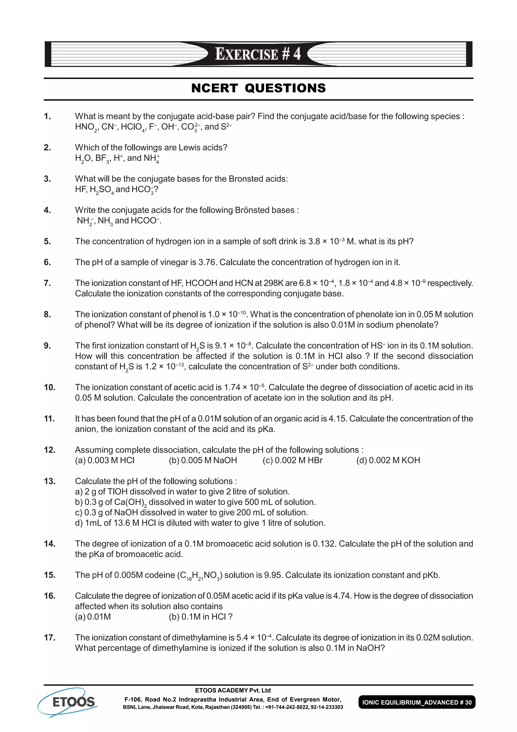 ETOOS ACADEMY Pvt. Ltd
F-106, Road No.2 Indraprastha Industrial Area, End of Evergreen Motor,
BSNL Lane, Jhalawar Road, Kota, Rajasthan (324005) Tel. : +91-744-242-5022, 92-14-233303
IONIC EQUILIBRIUM_ADVANCED # 30
NCERT QUESTIONS
1. What is meant by the conjugate acid-base pair? Find the conjugate acid/base for the following species :
HNO2
, CN–
, HClO4
, F–
, OH–
, CO3
2–
, and S2–
2. Which of the followings are Lewis acids?
H2
O, BF3
, H+
, and NH4
+
3. What will be the conjugate bases for the Bronsted acids:
HF, H2
SO4
and HCO–
3
?
4. Write the conjugate acids for the following Brönsted bases :
NH2
–
, NH3
and HCOO–
.
5. The concentration of hydrogen ion in a sample of soft drink is 3.8 × 10–3
M. what is its pH?
6. The pH of a sample of vinegar is 3.76. Calculate the concentration of hydrogen ion in it.
7. The ionization constant of HF, HCOOH and HCN at 298K are 6.8 × 10–4
, 1.8 × 10–4
and 4.8 × 10–9
respectively.
Calculate the ionization constants of the corresponding conjugate base.
8. The ionization constant of phenol is 1.0 × 10–10
. What is the concentration of phenolate ion in 0.05 M solution
of phenol? What will be its degree of ionization if the solution is also 0.01M in sodium phenolate?
9. The first ionization constant of H2
S is 9.1 × 10–8
. Calculate the concentration of HS–
ion in its 0.1M solution.
How will this concentration be affected if the solution is 0.1M in HCl also ? If the second dissociation
constant of H2
S is 1.2 × 10–13
, calculate the concentration of S2–
under both conditions.
10. The ionization constant of acetic acid is 1.74 × 10–5
. Calculate the degree of dissociation of acetic acid in its
0.05 M solution. Calculate the concentration of acetate ion in the solution and its pH.
11. It has been found that the pH of a 0.01M solution of an organic acid is 4.15. Calculate the concentration of the
anion, the ionization constant of the acid and its pKa.
12. Assuming complete dissociation, calculate the pH of the following solutions :
(a) 0.003 M HCl (b) 0.005 M NaOH (c) 0.002 M HBr (d) 0.002 M KOH
13. Calculate the pH of the following solutions :
a) 2 g of TlOH dissolved in water to give 2 litre of solution.
b) 0.3 g of Ca(OH)2
dissolved in water to give 500 mL of solution.
c) 0.3 g of NaOH dissolved in water to give 200 mL of solution.
d) 1mL of 13.6 M HCl is diluted with water to give 1 litre of solution.
14. The degree of ionization of a 0.1M bromoacetic acid solution is 0.132. Calculate the pH of the solution and
the pKa of bromoacetic acid.
15. The pH of 0.005M codeine (C18
H21
NO3
) solution is 9.95. Calculate its ionization constant and pKb.
16. Calculate the degree of ionization of 0.05M acetic acid if its pKa value is 4.74. How is the degree of dissociation
affected when its solution also contains
(a) 0.01M (b) 0.1M in HCl ?
17. The ionization constant of dimethylamine is 5.4 × 10–4
. Calculate its degree of ionization in its 0.02M solution.
What percentage of dimethylamine is ionized if the solution is also 0.1M in NaOH?
 