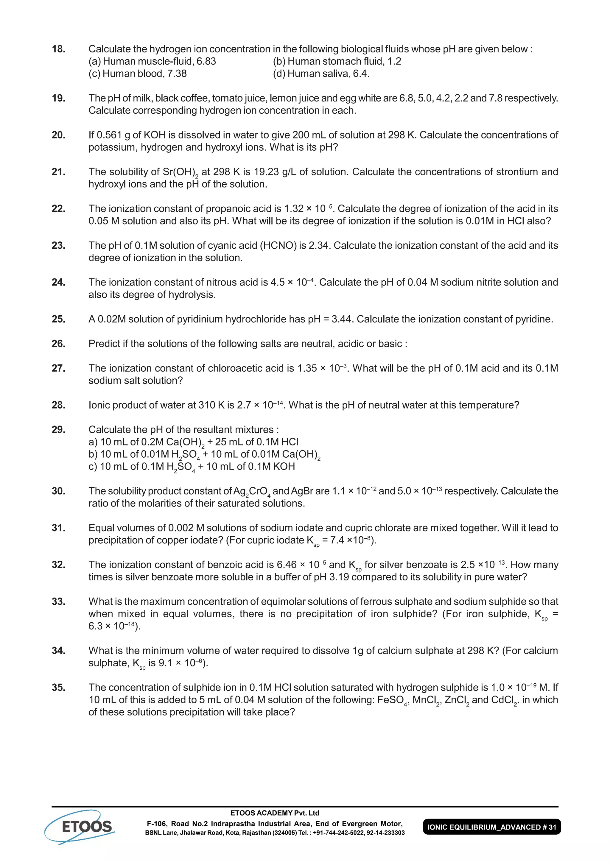 ETOOS ACADEMY Pvt. Ltd
F-106, Road No.2 Indraprastha Industrial Area, End of Evergreen Motor,
BSNL Lane, Jhalawar Road, Kota, Rajasthan (324005) Tel. : +91-744-242-5022, 92-14-233303
IONIC EQUILIBRIUM_ADVANCED # 31
18. Calculate the hydrogen ion concentration in the following biological fluids whose pH are given below :
(a) Human muscle-fluid, 6.83 (b) Human stomach fluid, 1.2
(c) Human blood, 7.38 (d) Human saliva, 6.4.
19. The pH of milk, black coffee, tomato juice, lemon juice and egg white are 6.8, 5.0, 4.2, 2.2 and 7.8 respectively.
Calculate corresponding hydrogen ion concentration in each.
20. If 0.561 g of KOH is dissolved in water to give 200 mL of solution at 298 K. Calculate the concentrations of
potassium, hydrogen and hydroxyl ions. What is its pH?
21. The solubility of Sr(OH)2
at 298 K is 19.23 g/L of solution. Calculate the concentrations of strontium and
hydroxyl ions and the pH of the solution.
22. The ionization constant of propanoic acid is 1.32 × 10–5
. Calculate the degree of ionization of the acid in its
0.05 M solution and also its pH. What will be its degree of ionization if the solution is 0.01M in HCl also?
23. The pH of 0.1M solution of cyanic acid (HCNO) is 2.34. Calculate the ionization constant of the acid and its
degree of ionization in the solution.
24. The ionization constant of nitrous acid is 4.5 × 10–4
. Calculate the pH of 0.04 M sodium nitrite solution and
also its degree of hydrolysis.
25. A 0.02M solution of pyridinium hydrochloride has pH = 3.44. Calculate the ionization constant of pyridine.
26. Predict if the solutions of the following salts are neutral, acidic or basic :
27. The ionization constant of chloroacetic acid is 1.35 × 10–3
. What will be the pH of 0.1M acid and its 0.1M
sodium salt solution?
28. Ionic product of water at 310 K is 2.7 × 10–14
. What is the pH of neutral water at this temperature?
29. Calculate the pH of the resultant mixtures :
a) 10 mL of 0.2M Ca(OH)2
+ 25 mL of 0.1M HCl
b) 10 mL of 0.01M H2
SO4
+ 10 mL of 0.01M Ca(OH)2
c) 10 mL of 0.1M H2
SO4
+ 10 mL of 0.1M KOH
30. The solubility product constant ofAg2
CrO4
andAgBr are 1.1 × 10–12
and 5.0 × 10–13
respectively. Calculate the
ratio of the molarities of their saturated solutions.
31. Equal volumes of 0.002 M solutions of sodium iodate and cupric chlorate are mixed together. Will it lead to
precipitation of copper iodate? (For cupric iodate Ksp
= 7.4 ×10–8
).
32. The ionization constant of benzoic acid is 6.46 × 10–5
and Ksp
for silver benzoate is 2.5 ×10–13
. How many
times is silver benzoate more soluble in a buffer of pH 3.19 compared to its solubility in pure water?
33. What is the maximum concentration of equimolar solutions of ferrous sulphate and sodium sulphide so that
when mixed in equal volumes, there is no precipitation of iron sulphide? (For iron sulphide, Ksp
=
6.3 × 10–18
).
34. What is the minimum volume of water required to dissolve 1g of calcium sulphate at 298 K? (For calcium
sulphate, Ksp
is 9.1 × 10–6
).
35. The concentration of sulphide ion in 0.1M HCl solution saturated with hydrogen sulphide is 1.0 × 10–19
M. If
10 mL of this is added to 5 mL of 0.04 M solution of the following: FeSO4
, MnCl2
, ZnCl2
and CdCl2
. in which
of these solutions precipitation will take place?
 
