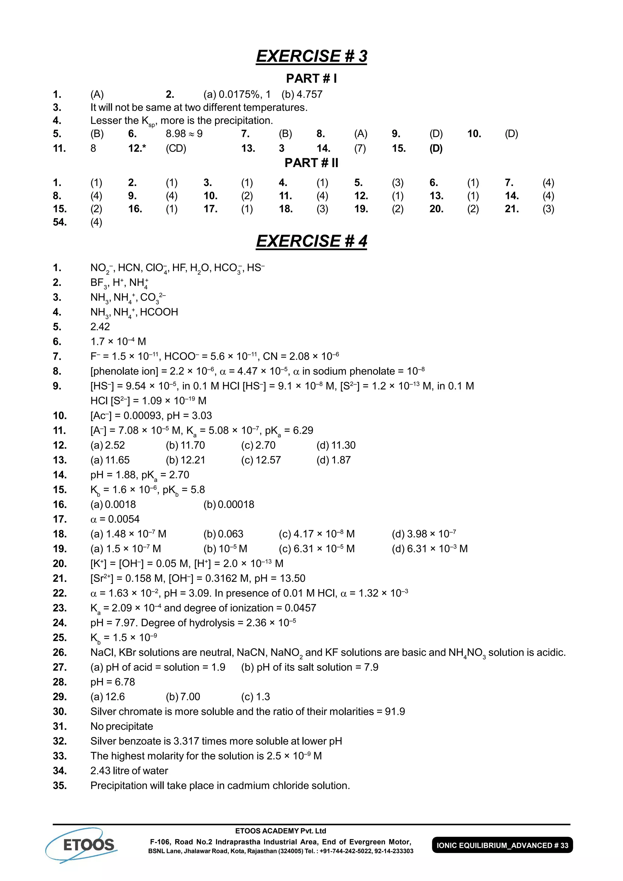 ETOOS ACADEMY Pvt. Ltd
F-106, Road No.2 Indraprastha Industrial Area, End of Evergreen Motor,
BSNL Lane, Jhalawar Road, Kota, Rajasthan (324005) Tel. : +91-744-242-5022, 92-14-233303
IONIC EQUILIBRIUM_ADVANCED # 33
EXERCISE # 3
PART # I
1. (A) 2. (a) 0.0175%, 1 (b) 4.757
3. It will not be same at two different temperatures.
4. Lesser the Ksp
, more is the precipitation.
5. (B) 6. 8.98  9 7. (B) 8. (A) 9. (D) 10. (D)
11. 8 12.* (CD) 13. 3 14. (7) 15. (D)
PART # II
1. (1) 2. (1) 3. (1) 4. (1) 5. (3) 6. (1) 7. (4)
8. (4) 9. (4) 10. (2) 11. (4) 12. (1) 13. (1) 14. (4)
15. (2) 16. (1) 17. (1) 18. (3) 19. (2) 20. (2) 21. (3)
54. (4)
EXERCISE # 4
1. NO2
–
, HCN, ClO–
4
, HF, H2
O, HCO3
–
, HS–
2. BF3
, H+
, NH4
+
3. NH3
, NH4
+
, CO3
2–
4. NH3
, NH4
+
, HCOOH
5. 2.42
6. 1.7 × 10–4
M
7. F–
= 1.5 × 10–11
, HCOO–
= 5.6 × 10–11
, CN = 2.08 × 10–6
8. [phenolate ion] = 2.2 × 10–6
,  = 4.47 × 10–5
,  in sodium phenolate = 10–8
9. [HS–
] = 9.54 × 10–5
, in 0.1 M HCl [HS–
] = 9.1 × 10–8
M, [S2–
] = 1.2 × 10–13
M, in 0.1 M
HCl [S2–
] = 1.09 × 10–19
M
10. [Ac–
] = 0.00093, pH = 3.03
11. [A–
] = 7.08 × 10–5
M, Ka
= 5.08 × 10–7
, pKa
= 6.29
12. (a) 2.52 (b) 11.70 (c) 2.70 (d) 11.30
13. (a) 11.65 (b) 12.21 (c) 12.57 (d) 1.87
14. pH = 1.88, pKa
= 2.70
15. Kb
= 1.6 × 10–6
, pKb
= 5.8
16. (a) 0.0018 (b) 0.00018
17.  = 0.0054
18. (a) 1.48 × 10–7
M (b) 0.063 (c) 4.17 × 10–8
M (d) 3.98 × 10–7
19. (a) 1.5 × 10–7
M (b) 10–5
M (c) 6.31 × 10–5
M (d) 6.31 × 10–3
M
20. [K+
] = [OH–
] = 0.05 M, [H+
] = 2.0 × 10–13
M
21. [Sr2+
] = 0.158 M, [OH–
] = 0.3162 M, pH = 13.50
22.  = 1.63 × 10–2
, pH = 3.09. In presence of 0.01 M HCl,  = 1.32 × 10–3
23. Ka
= 2.09 × 10–4
and degree of ionization = 0.0457
24. pH = 7.97. Degree of hydrolysis = 2.36 × 10–5
25. Kb
= 1.5 × 10–9
26. NaCl, KBr solutions are neutral, NaCN, NaNO2
and KF solutions are basic and NH4
NO3
solution is acidic.
27. (a) pH of acid = solution = 1.9 (b) pH of its salt solution = 7.9
28. pH = 6.78
29. (a) 12.6 (b) 7.00 (c) 1.3
30. Silver chromate is more soluble and the ratio of their molarities = 91.9
31. No precipitate
32. Silver benzoate is 3.317 times more soluble at lower pH
33. The highest molarity for the solution is 2.5 × 10–9
M
34. 2.43 litre of water
35. Precipitation will take place in cadmium chloride solution.
 