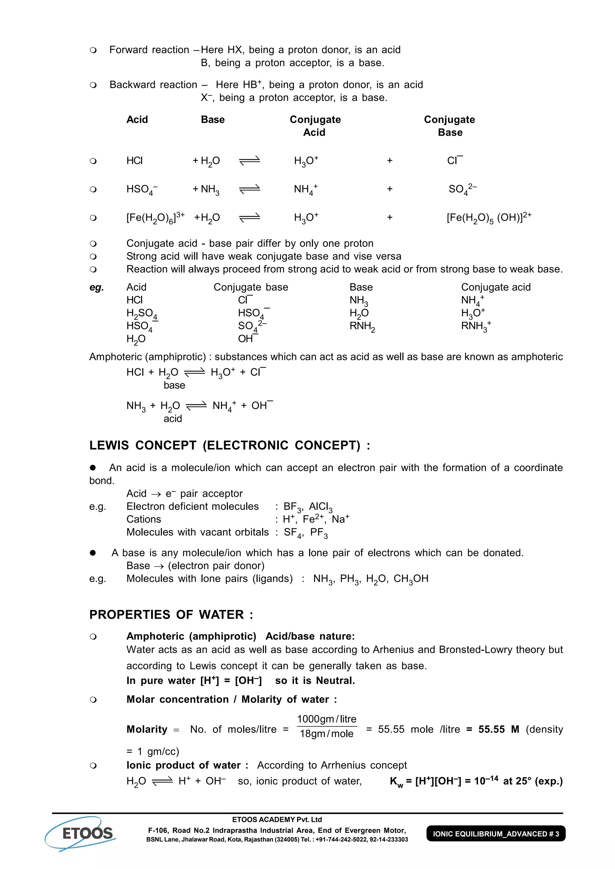 ETOOS ACADEMY Pvt. Ltd
F-106, Road No.2 Indraprastha Industrial Area, End of Evergreen Motor,
BSNL Lane, Jhalawar Road, Kota, Rajasthan (324005) Tel. : +91-744-242-5022, 92-14-233303
IONIC EQUILIBRIUM_ADVANCED # 3
 Forward reaction –Here HX, being a proton donor, is an acid
B, being a proton acceptor, is a base.
 Backward reaction – Here HB+, being a proton donor, is an acid
X–, being a proton acceptor, is a base.
Acid Base Conjugate Conjugate
Acid Base
 HCl + H2O H3O+ + Cl¯
 HSO4
– + NH3 NH4
+ + SO4
2–
 [Fe(H2O)6]3+ +H2O H3O+ + [Fe(H2O)5 (OH)]2+
 Conjugate acid - base pair differ by only one proton
 Strong acid will have weak conjugate base and vise versa
 Reaction will always proceed from strong acid to weak acid or from strong base to weak base.
eg. Acid Conjugate base Base Conjugate acid
HCl Cl¯ NH3 NH4
+
H2SO4 HSO4¯ H2O H3O+
HSO4¯ SO4
2– RNH2 RNH3
+
H2O OH¯
Amphoteric (amphiprotic) : substances which can act as acid as well as base are known as amphoteric
HCl + H2O H3O+ + Cl¯
base
NH3 + H2O NH4
+ + OH¯
acid
LEWIS CONCEPT (ELECTRONIC CONCEPT) :
 An acid is a molecule/ion which can accept an electron pair with the formation of a coordinate
bond.
Acid  e– pair acceptor
e.g. Electron deficient molecules : BF3, AlCl3
Cations : H+, Fe2+, Na+
Molecules with vacant orbitals : SF4, PF3
 A base is any molecule/ion which has a lone pair of electrons which can be donated.
Base  (electron pair donor)
e.g. Molecules with lone pairs (ligands) : NH3, PH3, H2O, CH3OH
PROPERTIES OF WATER :
 Amphoteric (amphiprotic) Acid/base nature:
Water acts as an acid as well as base according to Arhenius and Bronsted-Lowry theory but
according to Lewis concept it can be generally taken as base.
In pure water [H+] = [OH–] so it is Neutral.
 Molar concentration / Molarity of water :
Molarity   No. of moles/litre = mole/gm18
litre/gm1000
= 55.55 mole /litre = 55.55 M (density
= 1 gm/cc)
 Ionic product of water : According to Arrhenius concept
H2O H+ + OH– so, ionic product of water, Kw = [H+][OH–] = 10–14 at 25° (exp.)
 