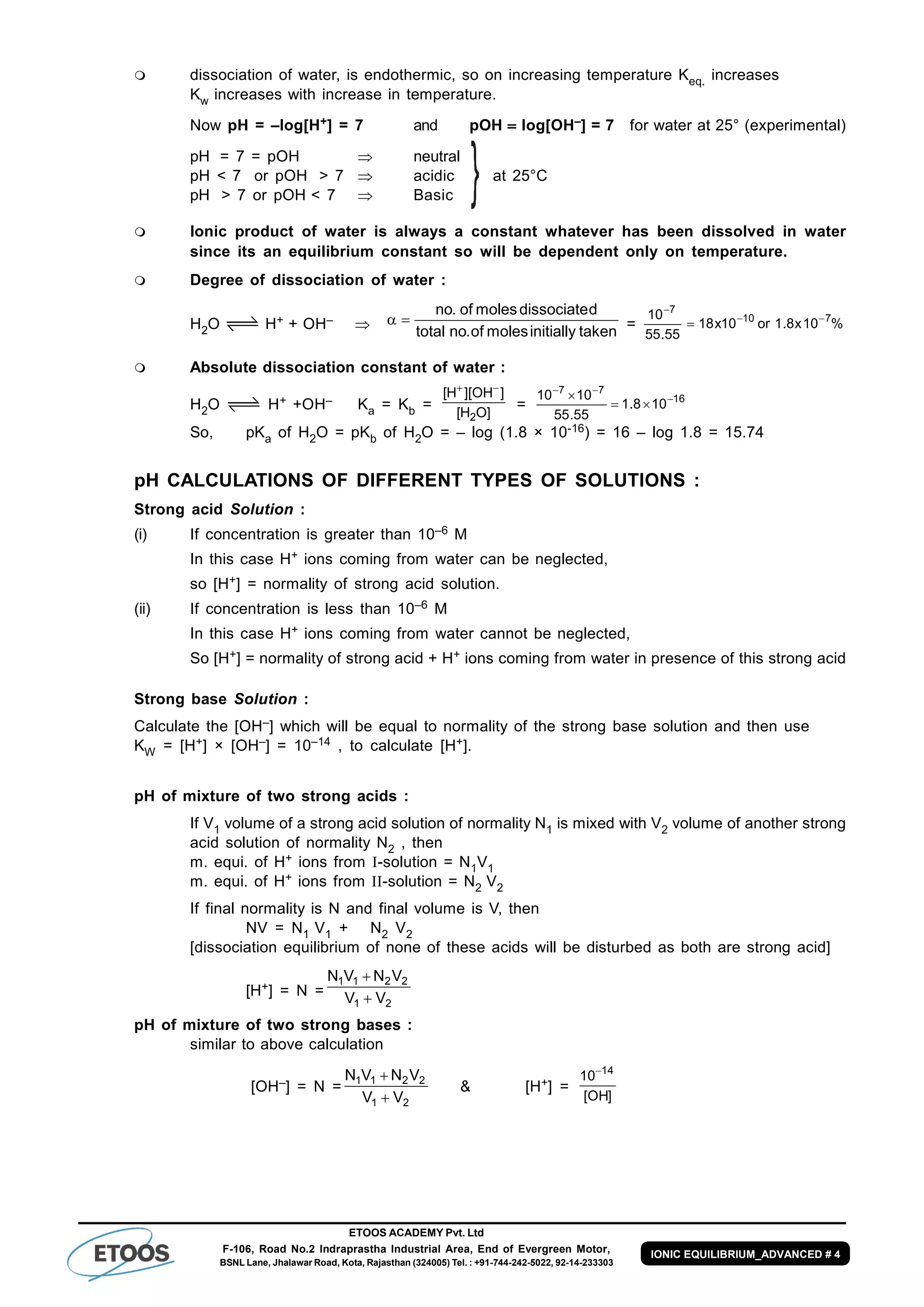 ETOOS ACADEMY Pvt. Ltd
F-106, Road No.2 Indraprastha Industrial Area, End of Evergreen Motor,
BSNL Lane, Jhalawar Road, Kota, Rajasthan (324005) Tel. : +91-744-242-5022, 92-14-233303
IONIC EQUILIBRIUM_ADVANCED # 4
 dissociation of water, is endothermic, so on increasing temperature Keq. increases
Kw increases with increase in temperature.
Now pH = –log[H+] = 7 and pOH  log[OH–] = 7 for water at 25° (experimental)
pH = 7 = pOH  neutral
pH < 7 or pOH > 7  acidic at 25°C
pH > 7 or pOH < 7  Basic
 Ionic product of water is always a constant whatever has been dissolved in water
since its an equilibrium constant so will be dependent only on temperature.
 Degree of dissociation of water :
H2O H+ + OH–  takeninitiallymolesof.nototal
ddissociatemolesof.no
 = %10x8.1or10x18
55.55
10 710
7



 Absolute dissociation constant of water :
H2O H+ +OH– Ka = Kb =
]OH[
]OH][H[
2

= 16
77
108.1
55.55
1010 



So, pKa of H2O = pKb of H2O = – log (1.8 × 10-16) = 16 – log 1.8 = 15.74
pH CALCULATIONS OF DIFFERENT TYPES OF SOLUTIONS :
Strong acid Solution :
(i) If concentration is greater than 10–6 M
In this case H+ ions coming from water can be neglected,
so [H+] = normality of strong acid solution.
(ii) If concentration is less than 10–6 M
In this case H+ ions coming from water cannot be neglected,
So [H+] = normality of strong acid + H+ ions coming from water in presence of this strong acid
Strong base Solution :
Calculate the [OH–] which will be equal to normality of the strong base solution and then use
KW = [H+] × [OH–] = 10–14 , to calculate [H+].
pH of mixture of two strong acids :
If V1 volume of a strong acid solution of normality N1 is mixed with V2 volume of another strong
acid solution of normality N2 , then
m. equi. of H+ ions from -solution = N1V1
m. equi. of H+ ions from -solution = N2 V2
If final normality is N and final volume is V, then
NV = N1 V1 + N2 V2
[dissociation equilibrium of none of these acids will be disturbed as both are strong acid]
[H+] = N =
21
2211
VV
VNVN


pH of mixture of two strong bases :
similar to above calculation
[OH–] = N =
21
2211
VV
VNVN


& [H+] =
]OH[
10 14
 