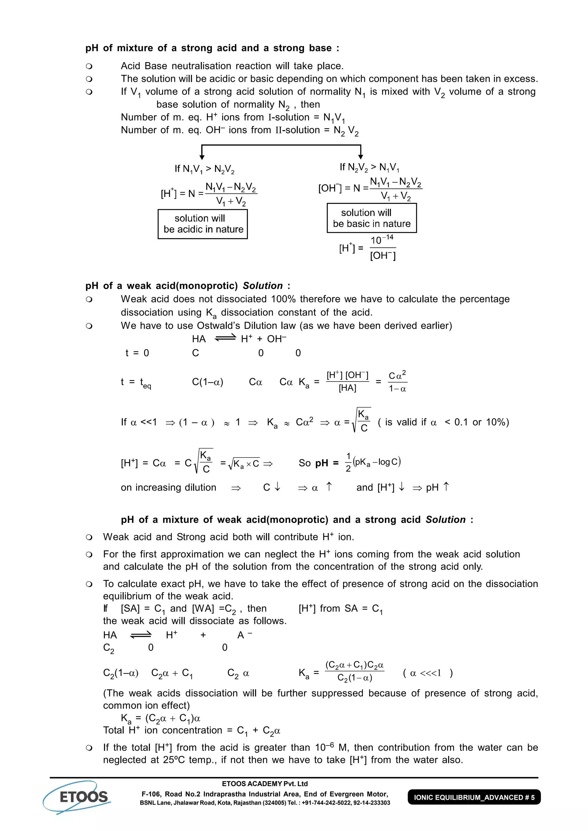 ETOOS ACADEMY Pvt. Ltd
F-106, Road No.2 Indraprastha Industrial Area, End of Evergreen Motor,
BSNL Lane, Jhalawar Road, Kota, Rajasthan (324005) Tel. : +91-744-242-5022, 92-14-233303
IONIC EQUILIBRIUM_ADVANCED # 5
pH of mixture of a strong acid and a strong base :
 Acid Base neutralisation reaction will take place.
 The solution will be acidic or basic depending on which component has been taken in excess.
 If V1 volume of a strong acid solution of normality N1 is mixed with V2 volume of a strong
base solution of normality N2 , then
Number of m. eq. H+ ions from -solution = N1V1
Number of m. eq. OH– ions from -solution = N2 V2
pH of a weak acid(monoprotic) Solution :
 Weak acid does not dissociated 100% therefore we have to calculate the percentage
dissociation using Ka dissociation constant of the acid.
 We have to use Ostwald’s Dilution law (as we have been derived earlier)
HA H+ + OH–
t = 0 C 0 0
t = teq C(1–) C C Ka =
]HA[
]OH[]H[ 
=


1
C 2
If <<1 1 –  1 Ka  C2  =
C
Ka
( is valid if  < 0.1 or 10%)
[H+] = C = C
C
Ka
= CKa   So pH =  ClogpK
2
1
a 
on increasing dilution  C      and [H+]  pH 
pH of a mixture of weak acid(monoprotic) and a strong acid Solution :
 Weak acid and Strong acid both will contribute H+ ion.
 For the first approximation we can neglect the H+ ions coming from the weak acid solution
and calculate the pH of the solution from the concentration of the strong acid only.
 To calculate exact pH, we have to take the effect of presence of strong acid on the dissociation
equilibrium of the weak acid.
If [SA] = C1 and [WA] =C2 , then [H+] from SA = C1
the weak acid will dissociate as follows.
HA H+ + A –
C2 0 0
C2(1– C2C1 C2  Ka = )1(C
C)CC(
2
212


()
(The weak acids dissociation will be further suppressed because of presence of strong acid,
common ion effect)
Ka = (C2C1)
Total H+ ion concentration = C1 + C2
 If the total [H+] from the acid is greater than 10–6 M, then contribution from the water can be
neglected at 25ºC temp., if not then we have to take [H+] from the water also.
 