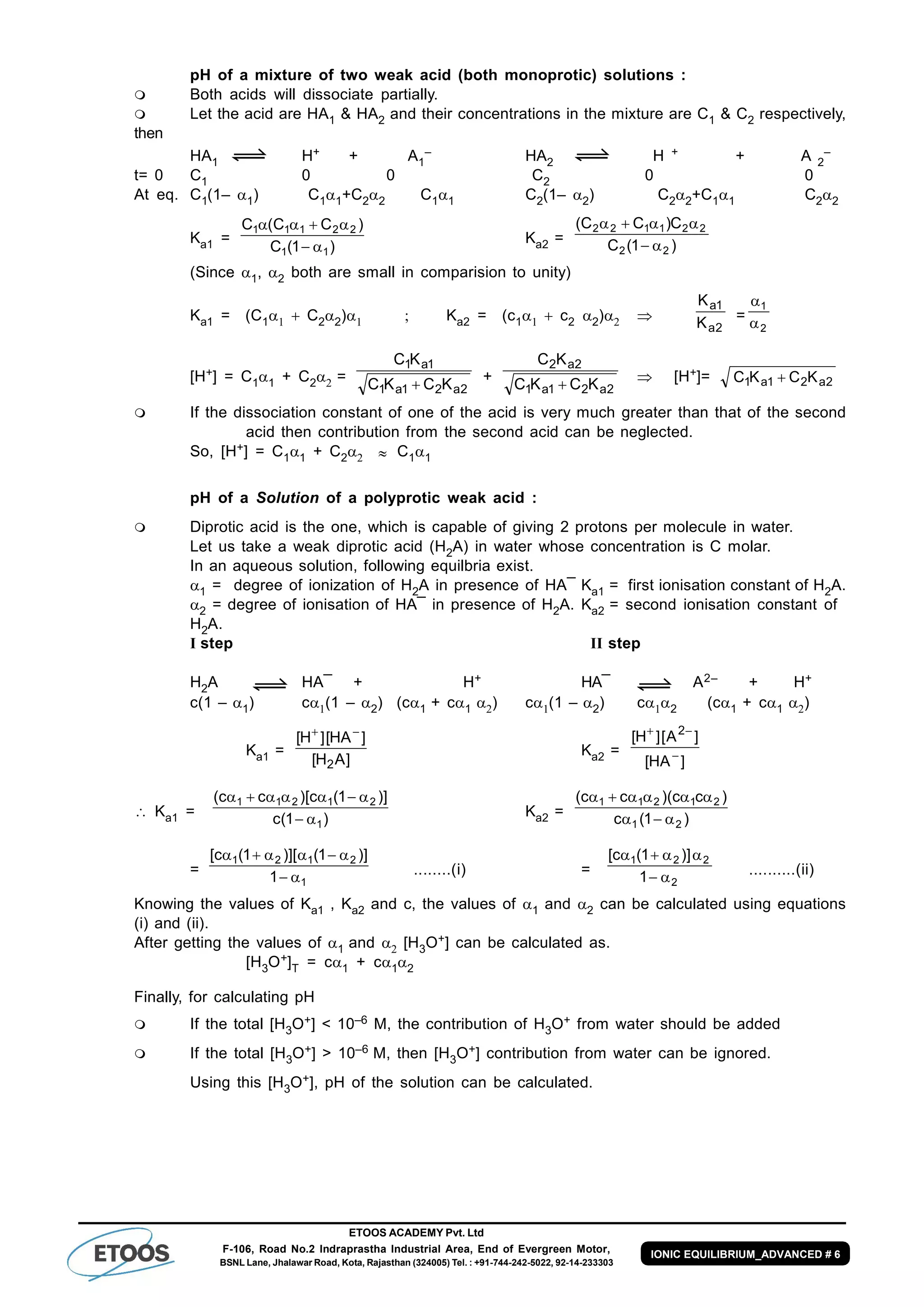 ETOOS ACADEMY Pvt. Ltd
F-106, Road No.2 Indraprastha Industrial Area, End of Evergreen Motor,
BSNL Lane, Jhalawar Road, Kota, Rajasthan (324005) Tel. : +91-744-242-5022, 92-14-233303
IONIC EQUILIBRIUM_ADVANCED # 6
pH of a mixture of two weak acid (both monoprotic) solutions :
 Both acids will dissociate partially.
 Let the acid are HA1 & HA2 and their concentrations in the mixture are C1 & C2 respectively,
then
HA1 H+ + A1
– HA2 H + + A 2
–
t= 0 C1 0 0 C2 0 0
At eq. C1(1– 1) C11+C22 C11 C2(1– 2) C22+C11 C22
Ka1 =
)1(C
)CC(C
11
22111


Ka2 = )1(C
C)CC(
22
221122


(Since 1, 2 both are small in comparision to unity)
Ka1 = (C1  C22)               Ka2 = (c1  c2 2) 
2a
1a
K
K
=
2
1


[H+] = C11 + C2 =
2a21a1
1a1
KCKC
KC

+
2a21a1
2a2
KCKC
KC

 [H+]= 2a21a1 KCKC 
 If the dissociation constant of one of the acid is very much greater than that of the second
acid then contribution from the second acid can be neglected.
So, [H+] = C11 + C2  C11
pH of a Solution of a polyprotic weak acid :
 Diprotic acid is the one, which is capable of giving 2 protons per molecule in water.
Let us take a weak diprotic acid (H2A) in water whose concentration is C molar.
In an aqueous solution, following equilbria exist.
1 = degree of ionization of H2A in presence of HA¯ Ka1 = first ionisation constant of H2A.
2 = degree of ionisation of HA¯ in presence of H2A. Ka2 = second ionisation constant of
H2A.
I step II step
H2A HA¯ + H+ HA¯ A2– + H+
c(1 –1) c(1 – 2) (c1 + c1 ) c(1 –2) c2 (c1 + c1 )
Ka1 =
]AH[
]HA[]H[
2

Ka2 =
]HA[
]A[]H[ 2


 Ka1 = )1(c
)]1(c)[cc(
1
21211


Ka2 = )1(c
)cc)(cc(
21
21211


=
1
2121
1
)]1()][1(c[


........(i) =
2
221
1
)]1(c[


..........(ii)
Knowing the values of Ka1 , Ka2 and c, the values of 1 and 2 can be calculated using equations
(i) and (ii).
After getting the values of 1 and  [H3O+] can be calculated as.
[H3O+]T = c1 + c12
Finally, for calculating pH
 If the total [H3O+] < 10–6 M, the contribution of H3O+ from water should be added
 If the total [H3O+] > 10–6 M, then [H3O+] contribution from water can be ignored.
Using this [H3O+], pH of the solution can be calculated.
 