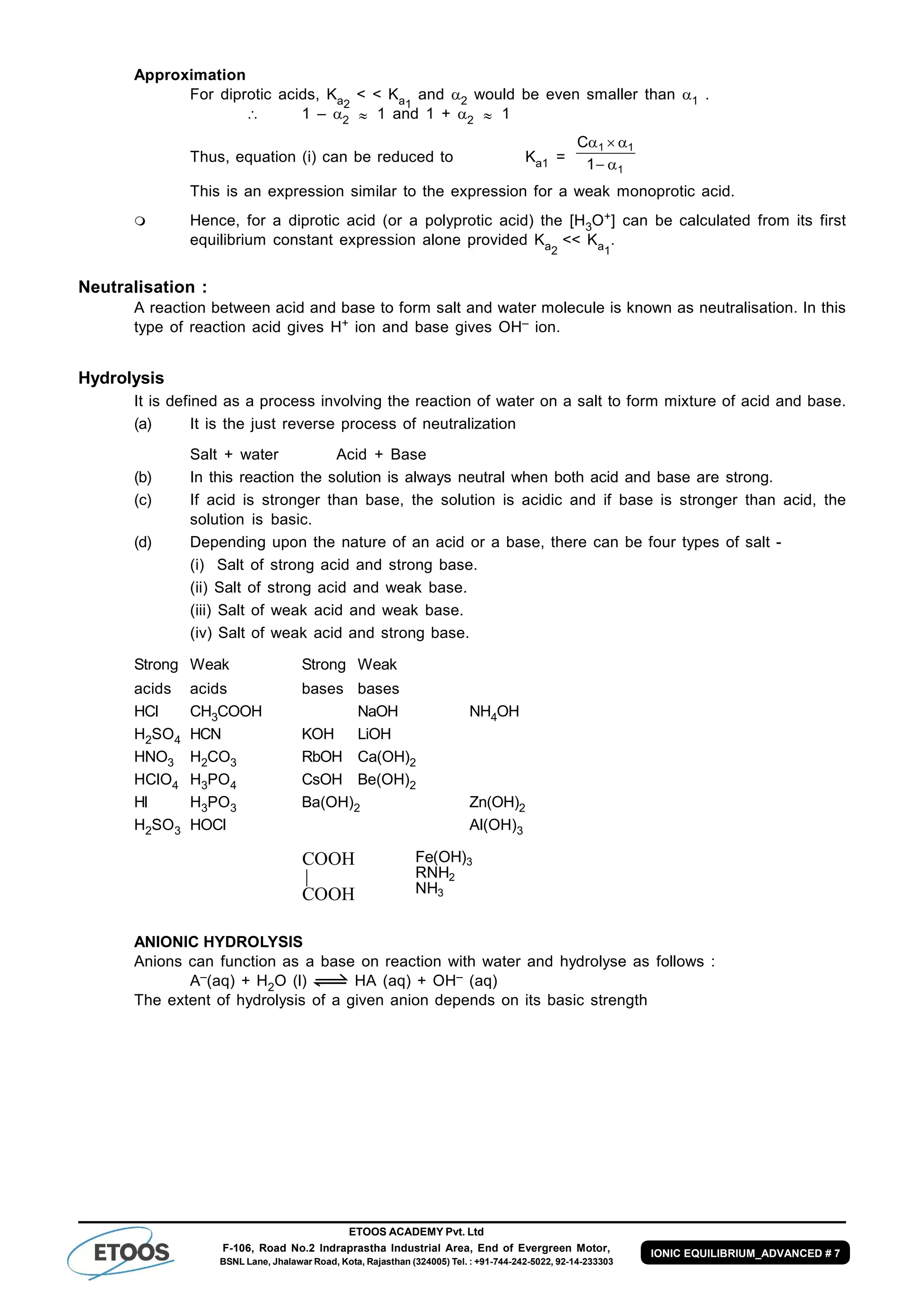 ETOOS ACADEMY Pvt. Ltd
F-106, Road No.2 Indraprastha Industrial Area, End of Evergreen Motor,
BSNL Lane, Jhalawar Road, Kota, Rajasthan (324005) Tel. : +91-744-242-5022, 92-14-233303
IONIC EQUILIBRIUM_ADVANCED # 7
Approximation
For diprotic acids, Ka2
< < Ka1
and 2 would be even smaller than 1 .
 1 – 2  1 and 1 + 2  1
Thus, equation (i) can be reduced to Ka1 =
1
11
1
C


This is an expression similar to the expression for a weak monoprotic acid.
 Hence, for a diprotic acid (or a polyprotic acid) the [H3O+] can be calculated from its first
equilibrium constant expression alone provided Ka2
<< Ka1
.
Neutralisation :
A reaction between acid and base to form salt and water molecule is known as neutralisation. In this
type of reaction acid gives H+ ion and base gives OH– ion.
Hydrolysis
It is defined as a process involving the reaction of water on a salt to form mixture of acid and base.
(a) It is the just reverse process of neutralization
Salt + water Acid + Base
(b) In this reaction the solution is always neutral when both acid and base are strong.
(c) If acid is stronger than base, the solution is acidic and if base is stronger than acid, the
solution is basic.
(d) Depending upon the nature of an acid or a base, there can be four types of salt -
(i) Salt of strong acid and strong base.
(ii) Salt of strong acid and weak base.
(iii) Salt of weak acid and weak base.
(iv) Salt of weak acid and strong base.
Strong Weak Strong Weak
acids acids bases bases
HCl CH3COOH NaOH NH4OH
H2SO4 HCN KOH LiOH
HNO3 H2CO3 RbOH Ca(OH)2
HClO4 H3PO4 CsOH Be(OH)2
HI H3PO3 Ba(OH)2 Zn(OH)2
H2SO3 HOCl Al(OH)3
COOH
COOH
|
3
2
3
NH
RNH
)OH(Fe
ANIONIC HYDROLYSIS
Anions can function as a base on reaction with water and hydrolyse as follows :
A–(aq) + H2O (l) HA (aq) + OH– (aq)
The extent of hydrolysis of a given anion depends on its basic strength
 