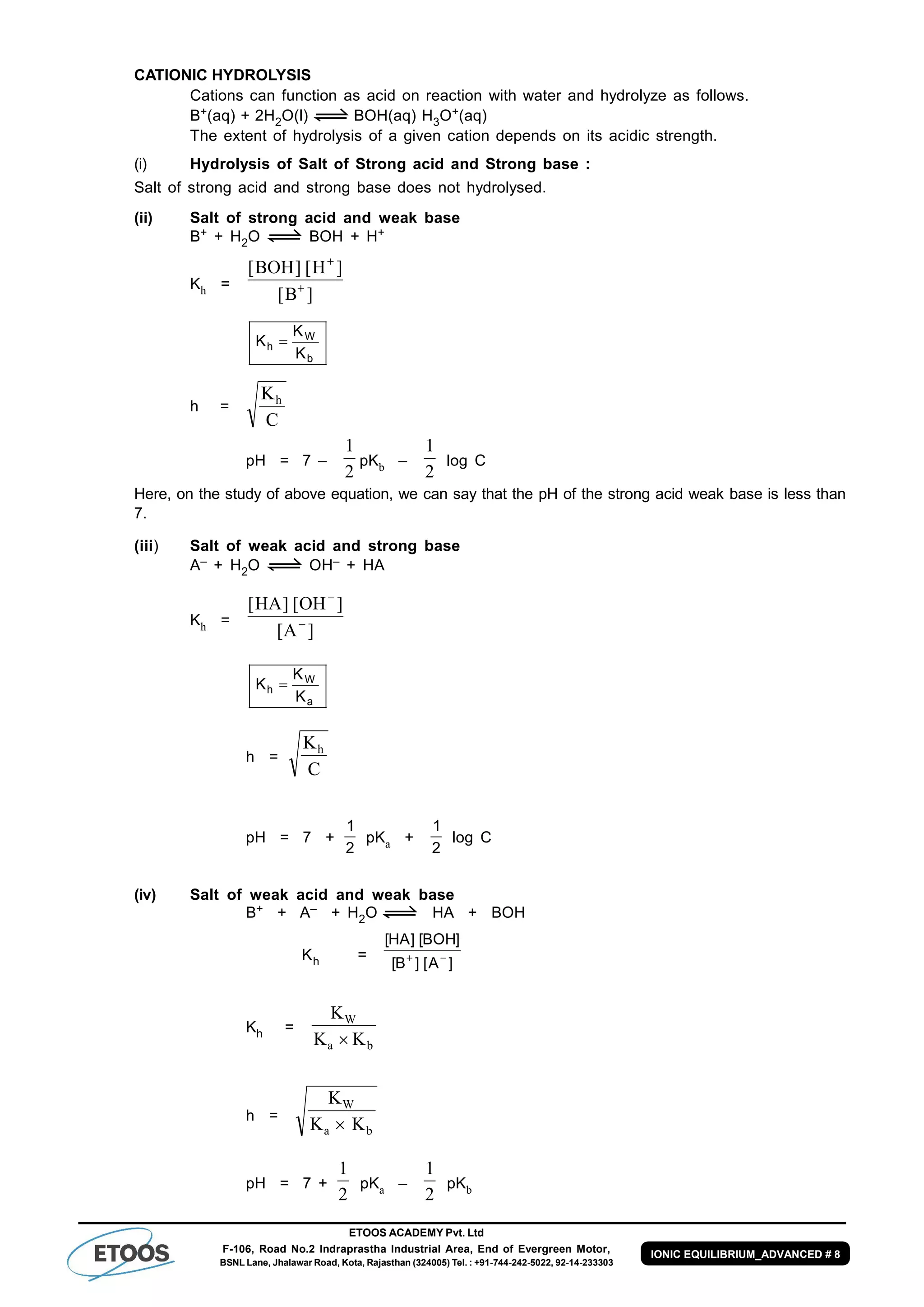 ETOOS ACADEMY Pvt. Ltd
F-106, Road No.2 Indraprastha Industrial Area, End of Evergreen Motor,
BSNL Lane, Jhalawar Road, Kota, Rajasthan (324005) Tel. : +91-744-242-5022, 92-14-233303
IONIC EQUILIBRIUM_ADVANCED # 8
CATIONIC HYDROLYSIS
Cations can function as acid on reaction with water and hydrolyze as follows.
B+(aq) + 2H2O(l) BOH(aq) H3O+(aq)
The extent of hydrolysis of a given cation depends on its acidic strength.
(i) Hydrolysis of Salt of Strong acid and Strong base :
Salt of strong acid and strong base does not hydrolysed.
(ii) Salt of strong acid and weak base
B+ + H2O BOH + H+
Kh =
[ ] [ ]
[ ]
BOH H
B


b
W
h
K
K
K 
h =
K
C
h
pH = 7 –
1
2
pKb –
1
2
log C
Here, on the study of above equation, we can say that the pH of the strong acid weak base is less than
7.
(iii) Salt of weak acid and strong base
A– + H2O OH– + HA
Kh =
[ ] [ ]
[ ]
HA OH
A


a
W
h
K
K
K 
h =
K
C
h
pH = 7 +
1
2
pKa +
1
2
log C
(iv) Salt of weak acid and weak base
B+ + A– + H2O HA + BOH
Kh =
[ ] [ ]
[ ] [ ]
HA BOH
B A 
Kh =
K
K K
W
a b
h =
K
K K
W
a b
pH = 7 +
1
2
pKa –
1
2
pKb
 