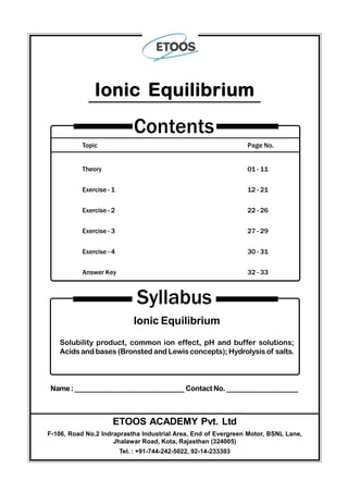 Topic Page No.
Theory 01 - 11
Exercise - 1 12 - 21
Exercise - 2 22 - 26
Exercise - 3 27 - 29
Exercise - 4 30 - 31
Answer Key 32 - 33
Contents
Ionic Equilibrium
Syllabus
Ionic Equilibrium
Solubility product, common ion effect, pH and buffer solutions;
Acids and bases (Bronsted and Lewis concepts); Hydrolysis of salts.
Name:____________________________ Contact No. __________________
ETOOS ACADEMY Pvt. Ltd
F-106, Road No.2 Indraprastha Industrial Area, End of Evergreen Motor, BSNL Lane,
Jhalawar Road, Kota, Rajasthan (324005)
Tel. : +91-744-242-5022, 92-14-233303
 
