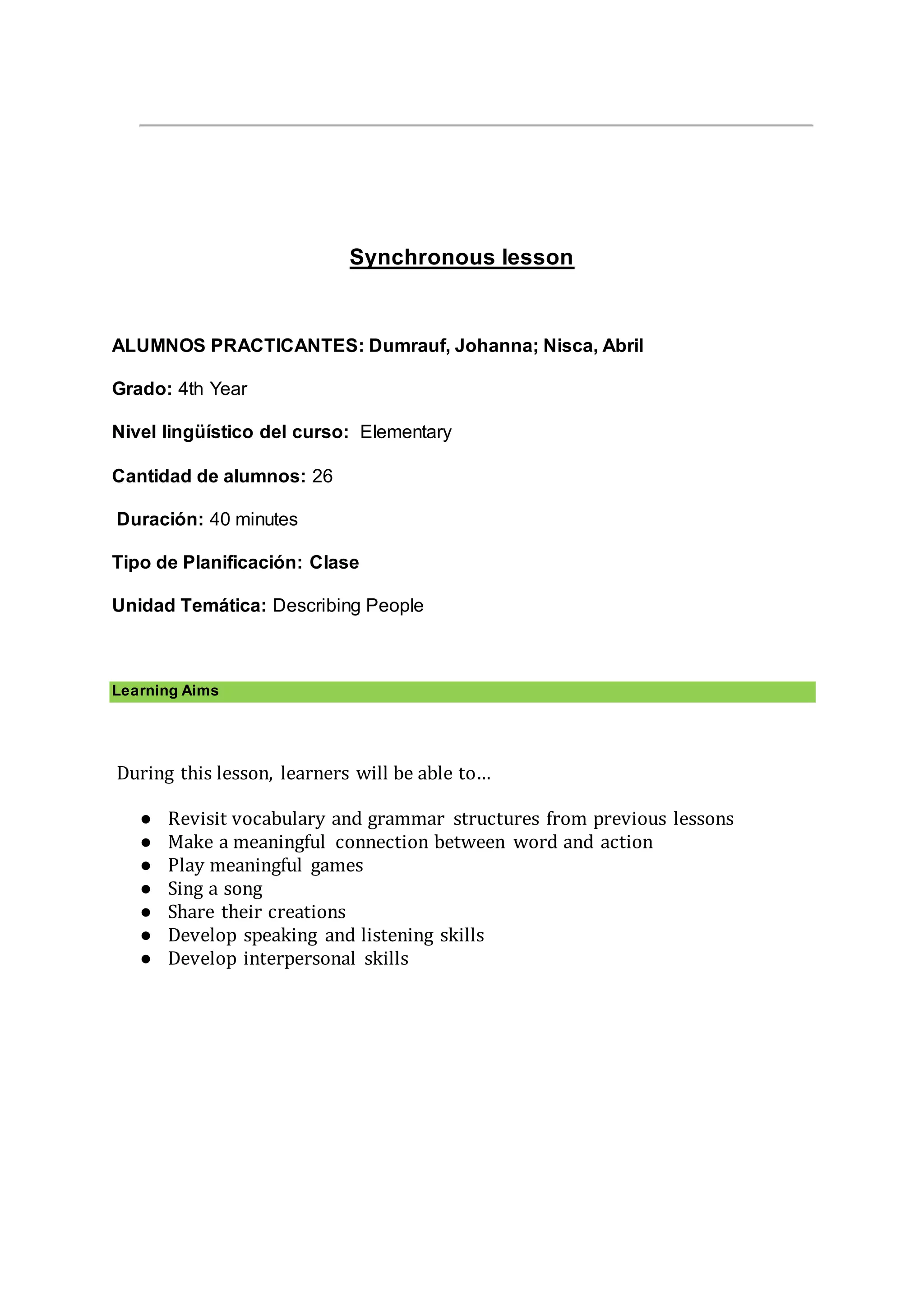 Synchronous lesson
ALUMNOS PRACTICANTES: Dumrauf, Johanna; Nisca, Abril
Grado: 4th Year
Nivel lingüístico del curso: Elementary
Cantidad de alumnos: 26
Duración: 40 minutes
Tipo de Planificación: Clase
Unidad Temática: Describing People
Learning Aims
During this lesson, learners will be able to…
● Revisit vocabulary and grammar structures from previous lessons
● Make a meaningful connection between word and action
● Play meaningful games
● Sing a song
● Share their creations
● Develop speaking and listening skills
● Develop interpersonal skills
 
