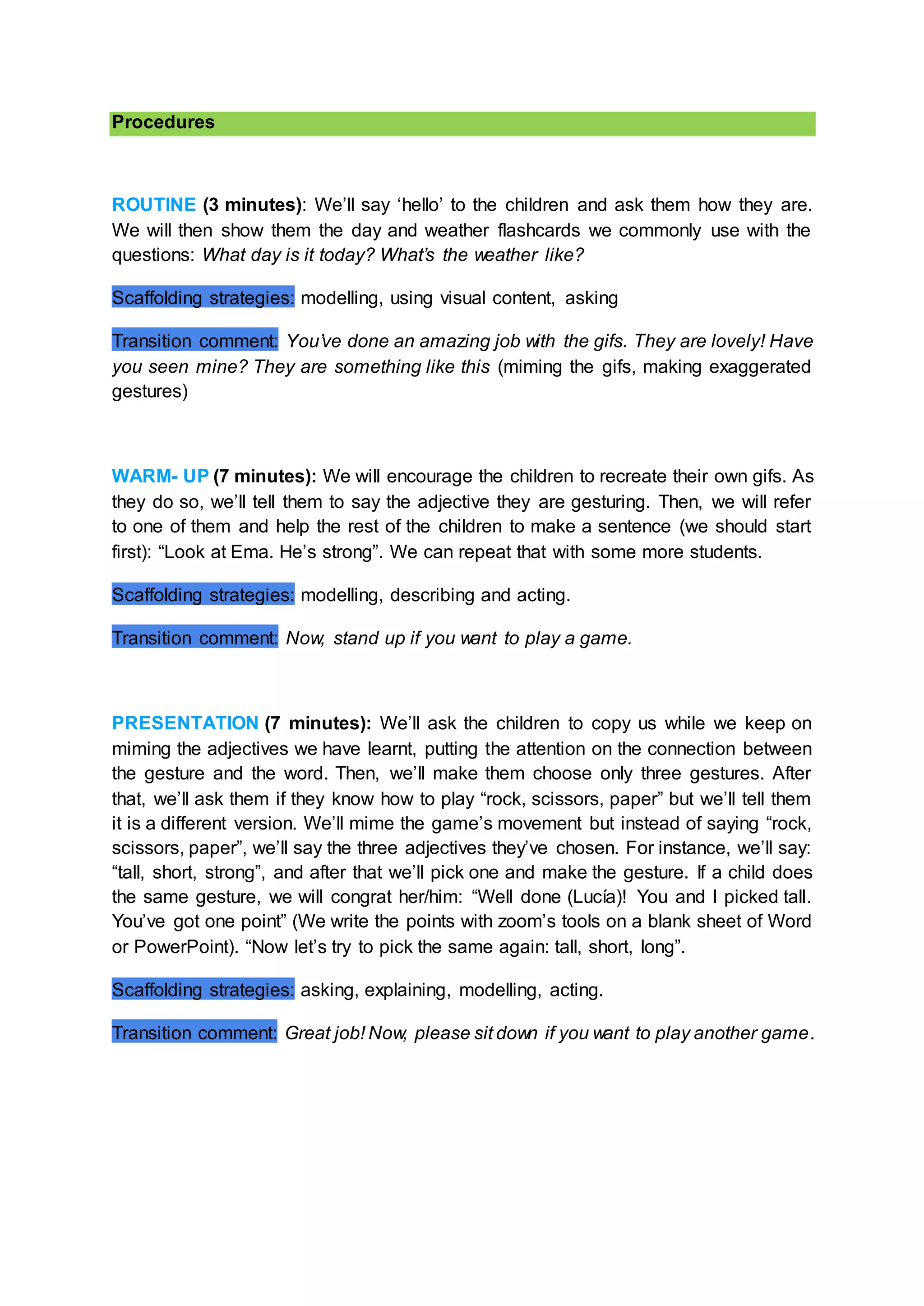 Procedures
ROUTINE (3 minutes): We’ll say ‘hello’ to the children and ask them how they are.
We will then show them the day and weather flashcards we commonly use with the
questions: What day is it today? What’s the weather like?
Scaffolding strategies: modelling, using visual content, asking
Transition comment: You’ve done an amazing job with the gifs. They are lovely! Have
you seen mine? They are something like this (miming the gifs, making exaggerated
gestures)
WARM- UP (7 minutes): We will encourage the children to recreate their own gifs. As
they do so, we’ll tell them to say the adjective they are gesturing. Then, we will refer
to one of them and help the rest of the children to make a sentence (we should start
first): “Look at Ema. He’s strong”. We can repeat that with some more students.
Scaffolding strategies: modelling, describing and acting.
Transition comment: Now, stand up if you want to play a game.
PRESENTATION (7 minutes): We’ll ask the children to copy us while we keep on
miming the adjectives we have learnt, putting the attention on the connection between
the gesture and the word. Then, we’ll make them choose only three gestures. After
that, we’ll ask them if they know how to play “rock, scissors, paper” but we’ll tell them
it is a different version. We’ll mime the game’s movement but instead of saying “rock,
scissors, paper”, we’ll say the three adjectives they’ve chosen. For instance, we’ll say:
“tall, short, strong”, and after that we’ll pick one and make the gesture. If a child does
the same gesture, we will congrat her/him: “Well done (Lucía)! You and I picked tall.
You’ve got one point” (We write the points with zoom’s tools on a blank sheet of Word
or PowerPoint). “Now let’s try to pick the same again: tall, short, long”.
Scaffolding strategies: asking, explaining, modelling, acting.
Transition comment: Great job! Now, please sit down if you want to play another game.
 