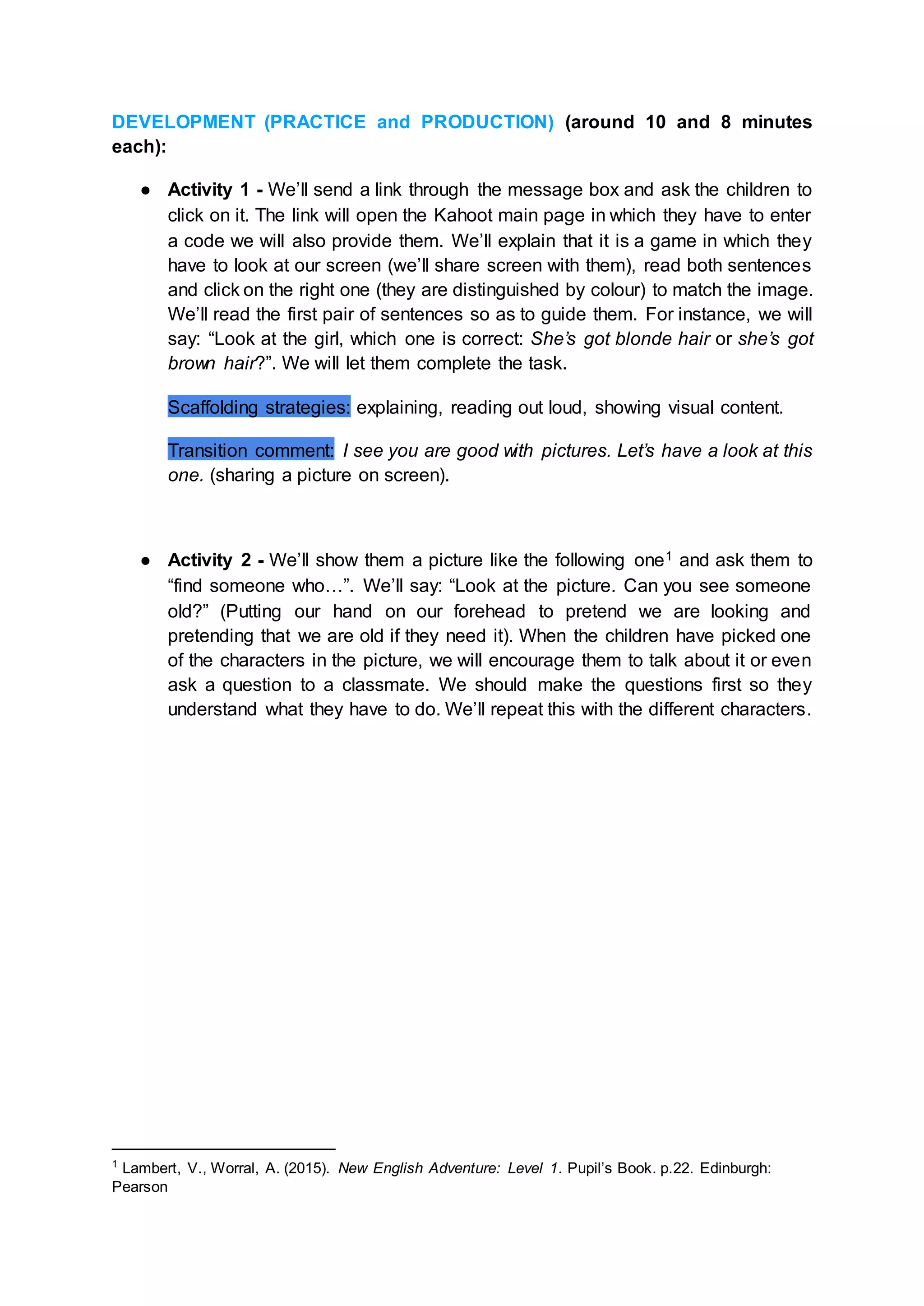 DEVELOPMENT (PRACTICE and PRODUCTION) (around 10 and 8 minutes
each):
● Activity 1 - We’ll send a link through the message box and ask the children to
click on it. The link will open the Kahoot main page in which they have to enter
a code we will also provide them. We’ll explain that it is a game in which they
have to look at our screen (we’ll share screen with them), read both sentences
and click on the right one (they are distinguished by colour) to match the image.
We’ll read the first pair of sentences so as to guide them. For instance, we will
say: “Look at the girl, which one is correct: She’s got blonde hair or she’s got
brown hair?”. We will let them complete the task.
Scaffolding strategies: explaining, reading out loud, showing visual content.
Transition comment: I see you are good with pictures. Let’s have a look at this
one. (sharing a picture on screen).
● Activity 2 - We’ll show them a picture like the following one1 and ask them to
“find someone who…”. We’ll say: “Look at the picture. Can you see someone
old?” (Putting our hand on our forehead to pretend we are looking and
pretending that we are old if they need it). When the children have picked one
of the characters in the picture, we will encourage them to talk about it or even
ask a question to a classmate. We should make the questions first so they
understand what they have to do. We’ll repeat this with the different characters.
1
Lambert, V., Worral, A. (2015). New English Adventure: Level 1. Pupil’s Book. p.22. Edinburgh:
Pearson
 
