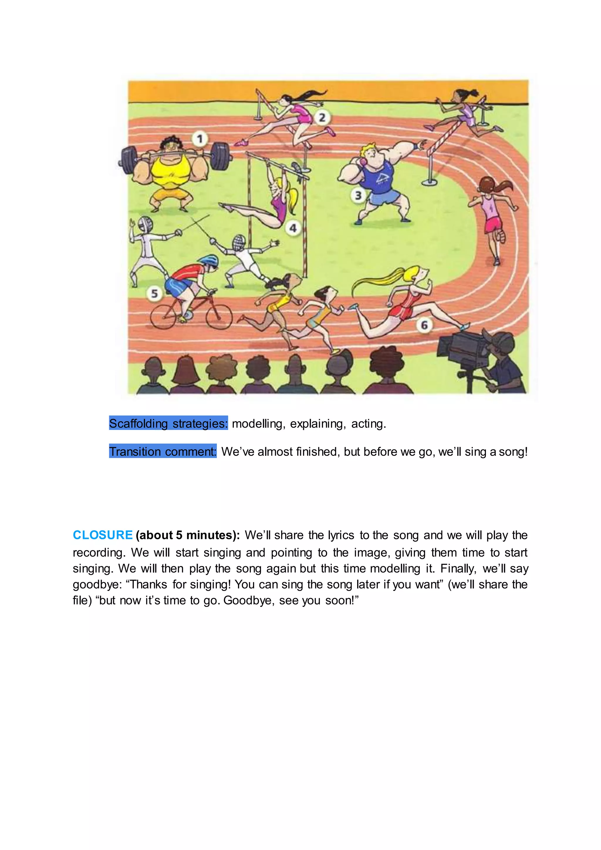 Scaffolding strategies: modelling, explaining, acting.
Transition comment: We’ve almost finished, but before we go, we’ll sing a song!
CLOSURE (about 5 minutes): We’ll share the lyrics to the song and we will play the
recording. We will start singing and pointing to the image, giving them time to start
singing. We will then play the song again but this time modelling it. Finally, we’ll say
goodbye: “Thanks for singing! You can sing the song later if you want” (we’ll share the
file) “but now it’s time to go. Goodbye, see you soon!”
 
