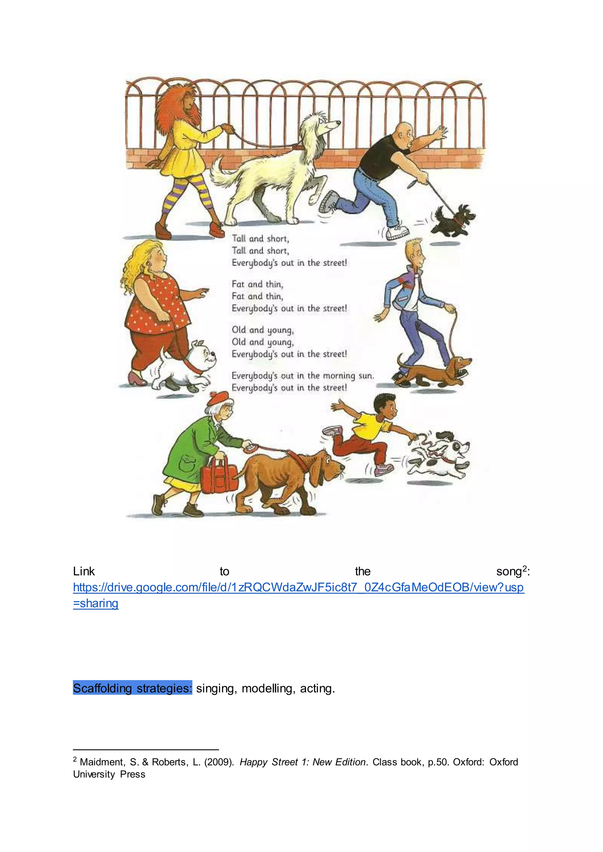 Link to the song2:
https://drive.google.com/file/d/1zRQCWdaZwJF5ic8t7_0Z4cGfaMeOdEOB/view?usp
=sharing
Scaffolding strategies: singing, modelling, acting.
2
Maidment, S. & Roberts, L. (2009). Happy Street 1: New Edition. Class book, p.50. Oxford: Oxford
University Press
 
