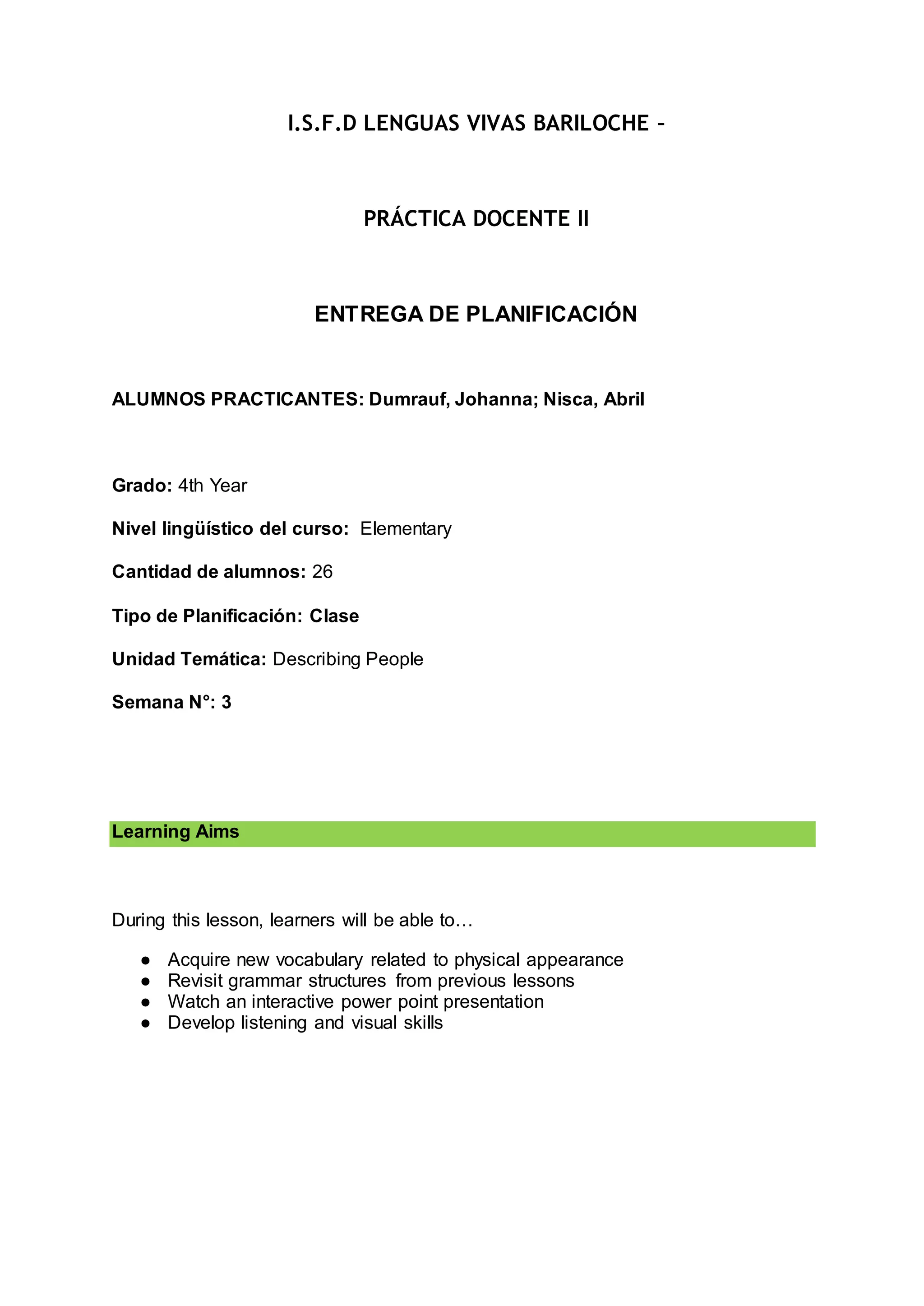 I.S.F.D LENGUAS VIVAS BARILOCHE –
PRÁCTICA DOCENTE II
ENTREGA DE PLANIFICACIÓN
ALUMNOS PRACTICANTES: Dumrauf, Johanna; Nisca, Abril
Grado: 4th Year
Nivel lingüístico del curso: Elementary
Cantidad de alumnos: 26
Tipo de Planificación: Clase
Unidad Temática: Describing People
Semana N°: 3
Learning Aims
During this lesson, learners will be able to…
● Acquire new vocabulary related to physical appearance
● Revisit grammar structures from previous lessons
● Watch an interactive power point presentation
● Develop listening and visual skills
 