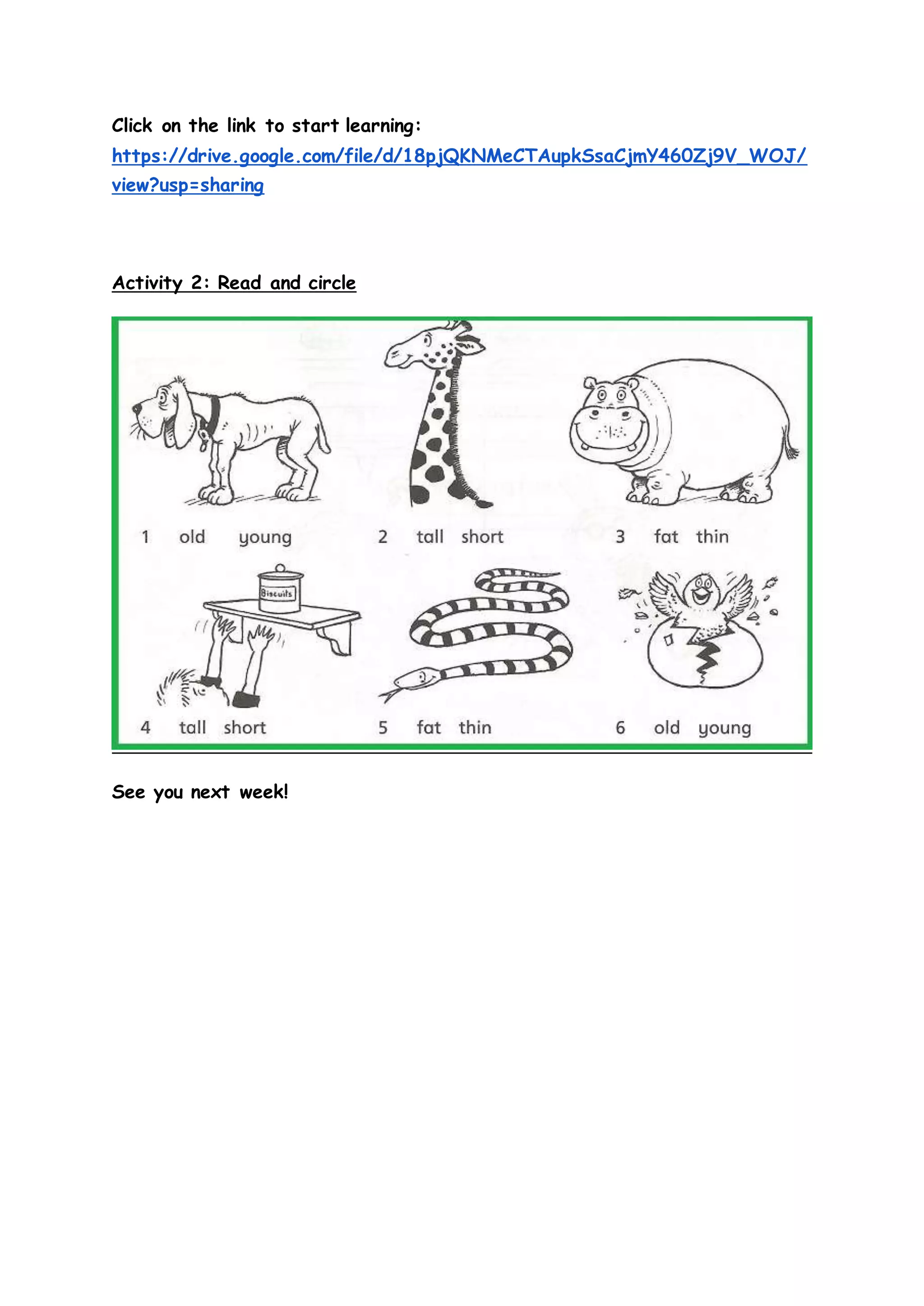 Click on the link to start learning:
https://drive.google.com/file/d/18pjQKNMeCTAupkSsaCjmY460Zj9V_WOJ/
view?usp=sharing
Activity 2: Read and circle
See you next week!
 