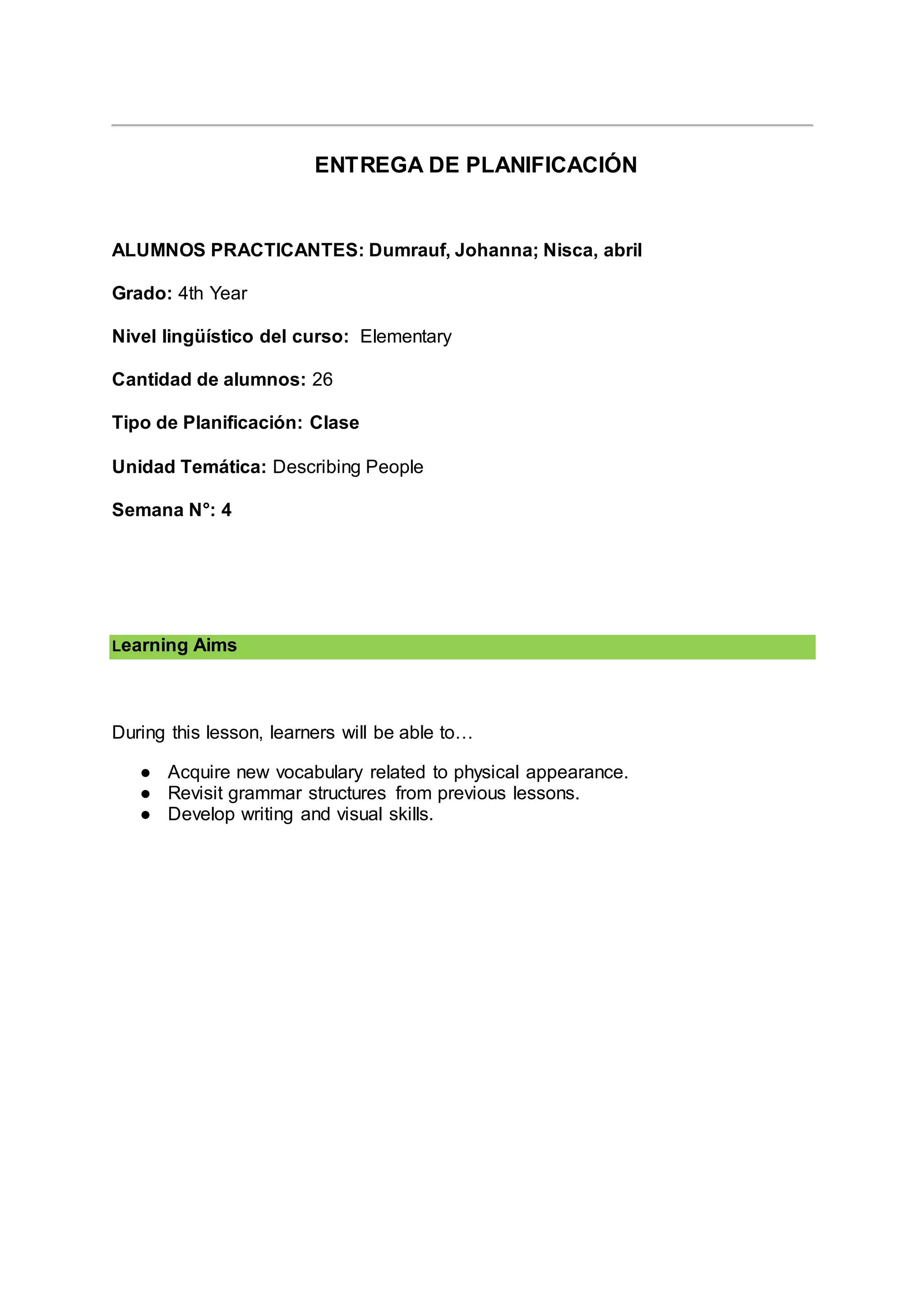 ENTREGA DE PLANIFICACIÓN
ALUMNOS PRACTICANTES: Dumrauf, Johanna; Nisca, abril
Grado: 4th Year
Nivel lingüístico del curso: Elementary
Cantidad de alumnos: 26
Tipo de Planificación: Clase
Unidad Temática: Describing People
Semana N°: 4
Learning Aims
During this lesson, learners will be able to…
● Acquire new vocabulary related to physical appearance.
● Revisit grammar structures from previous lessons.
● Develop writing and visual skills.
 