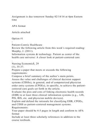 Assignment is due tomorrow Sunday 02/14/16 at 4pm Eastern
time
APA format
Article attached
Option #1
:
Patient-Centric Healthcare
Review the following article from this week’s required reading:
Murphy, J. (2011).
Information systems & technology. Patient as center of the
health care universe: A closer look at patient-centered care
.
Nursing Economic$, 29
(1), 35-37.
Prepare a paper that meets or exceeds the following
requirements:
Compose a brief summary of the author’s main points.
Assess the value and challenges of clinical decision support
systems (CDSSs), in general, and of computerized physician
order entry systems (CPOEs), in specific, to achieve the patient-
centered care goals set forth in the article.
Evaluate the pros and cons of linking electronic health records
(EHR) to at least three clinical information systems (e.g.,. LIS,
PIS, RIS, etc. and physician mobile devices).
Explain and defend the rationale for classifying EHR, CPOEs,
and CDSS as patient-centered management systems.
Requirements:
Your paper should be 4-5 pages in length and conform to APA
format
Include at least three scholarly references in addition to the
course textbook.
 