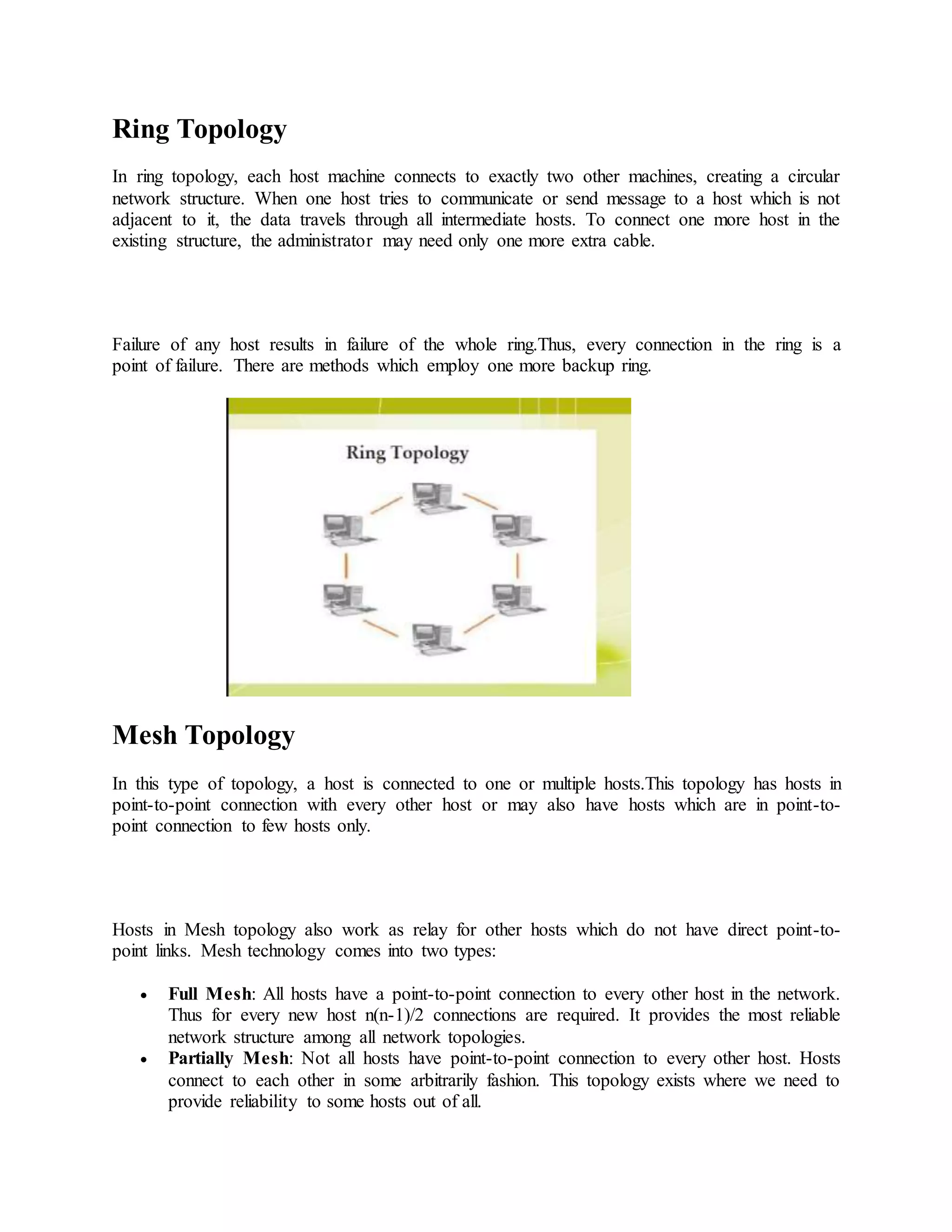 Ring Topology
In ring topology, each host machine connects to exactly two other machines, creating a circular
network structure. When one host tries to communicate or send message to a host which is not
adjacent to it, the data travels through all intermediate hosts. To connect one more host in the
existing structure, the administrator may need only one more extra cable.
Failure of any host results in failure of the whole ring.Thus, every connection in the ring is a
point of failure. There are methods which employ one more backup ring.
Mesh Topology
In this type of topology, a host is connected to one or multiple hosts.This topology has hosts in
point-to-point connection with every other host or may also have hosts which are in point-to-
point connection to few hosts only.
Hosts in Mesh topology also work as relay for other hosts which do not have direct point-to-
point links. Mesh technology comes into two types:
 Full Mesh: All hosts have a point-to-point connection to every other host in the network.
Thus for every new host n(n-1)/2 connections are required. It provides the most reliable
network structure among all network topologies.
 Partially Mesh: Not all hosts have point-to-point connection to every other host. Hosts
connect to each other in some arbitrarily fashion. This topology exists where we need to
provide reliability to some hosts out of all.
 