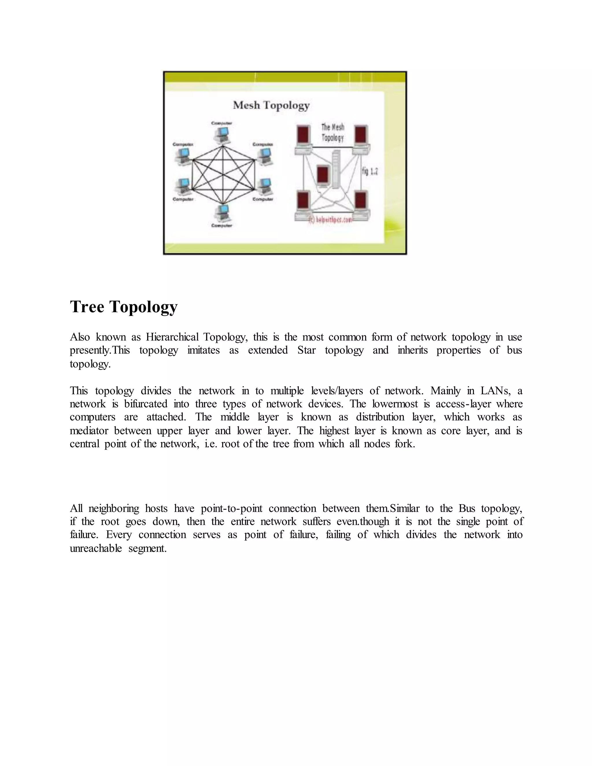 Tree Topology
Also known as Hierarchical Topology, this is the most common form of network topology in use
presently.This topology imitates as extended Star topology and inherits properties of bus
topology.
This topology divides the network in to multiple levels/layers of network. Mainly in LANs, a
network is bifurcated into three types of network devices. The lowermost is access-layer where
computers are attached. The middle layer is known as distribution layer, which works as
mediator between upper layer and lower layer. The highest layer is known as core layer, and is
central point of the network, i.e. root of the tree from which all nodes fork.
All neighboring hosts have point-to-point connection between them.Similar to the Bus topology,
if the root goes down, then the entire network suffers even.though it is not the single point of
failure. Every connection serves as point of failure, failing of which divides the network into
unreachable segment.
 