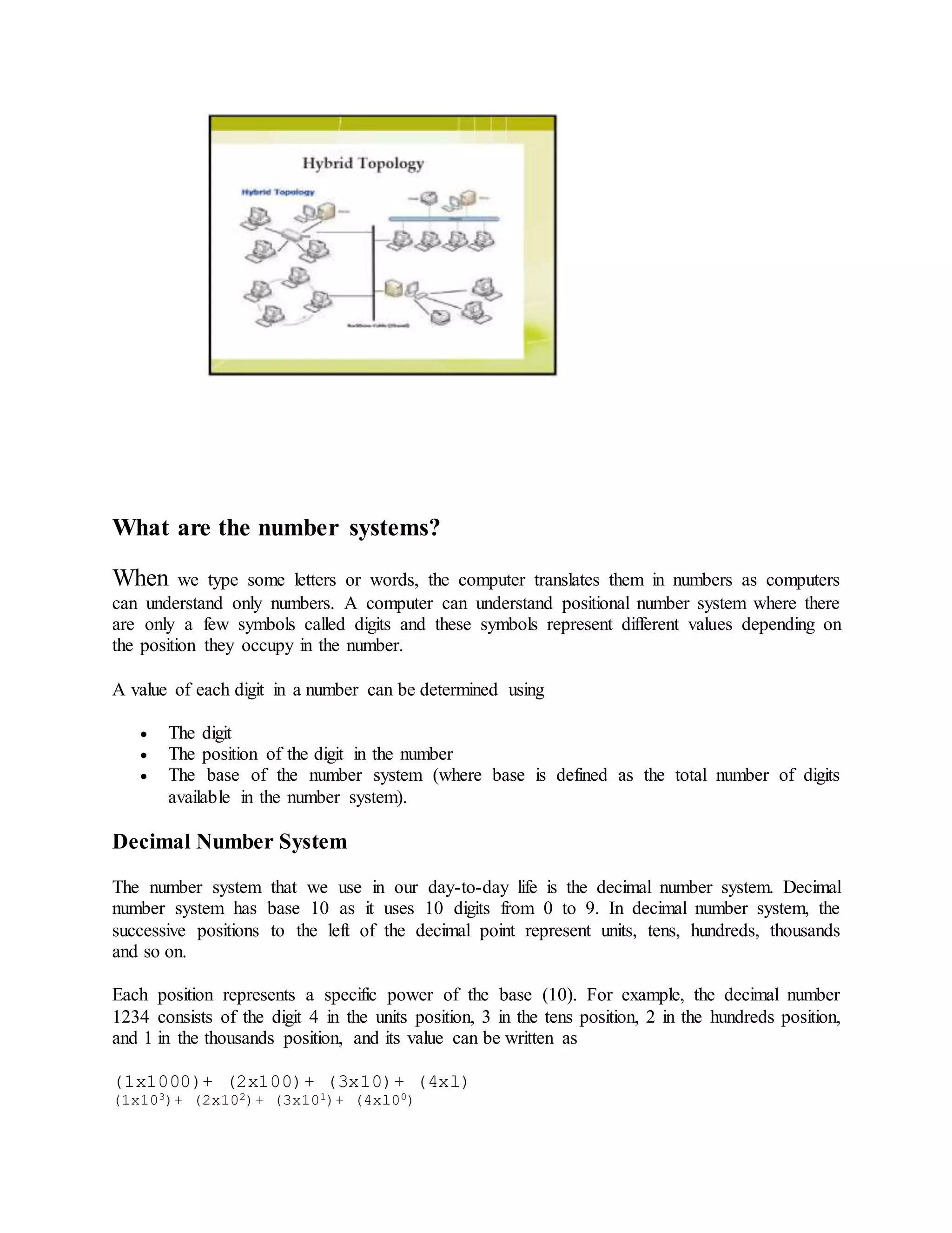 What are the number systems?
When we type some letters or words, the computer translates them in numbers as computers
can understand only numbers. A computer can understand positional number system where there
are only a few symbols called digits and these symbols represent different values depending on
the position they occupy in the number.
A value of each digit in a number can be determined using
 The digit
 The position of the digit in the number
 The base of the number system (where base is defined as the total number of digits
available in the number system).
Decimal Number System
The number system that we use in our day-to-day life is the decimal number system. Decimal
number system has base 10 as it uses 10 digits from 0 to 9. In decimal number system, the
successive positions to the left of the decimal point represent units, tens, hundreds, thousands
and so on.
Each position represents a specific power of the base (10). For example, the decimal number
1234 consists of the digit 4 in the units position, 3 in the tens position, 2 in the hundreds position,
and 1 in the thousands position, and its value can be written as
(1x1000)+ (2x100)+ (3x10)+ (4xl)
(1x103)+ (2x102)+ (3x101)+ (4xl00)
 
