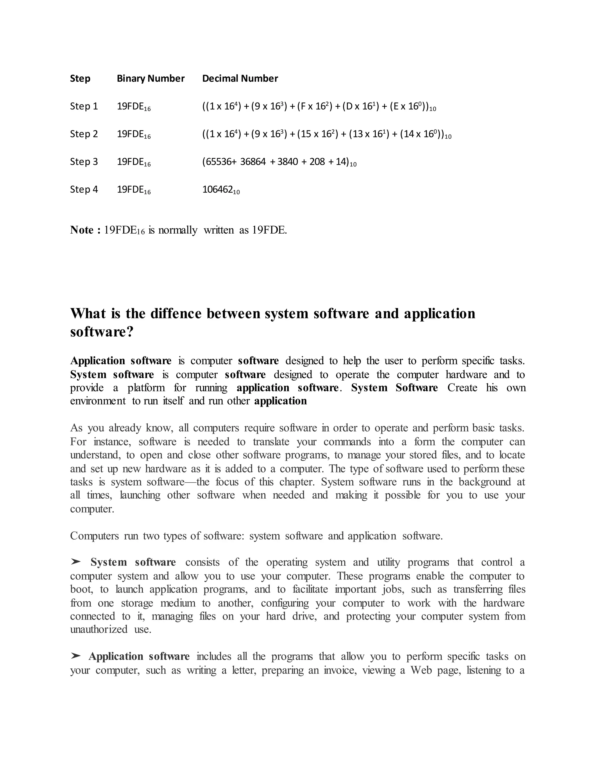 Step Binary Number Decimal Number
Step 1 19FDE16 ((1 x 164
) + (9 x 163
) + (F x 162
) + (D x 161
) + (E x 160
))10
Step 2 19FDE16 ((1 x 164
) + (9 x 163
) + (15 x 162
) + (13 x 161
) + (14 x 160
))10
Step 3 19FDE16 (65536+ 36864 + 3840 + 208 + 14)10
Step 4 19FDE16 10646210
Note : 19FDE16 is normally written as 19FDE.
What is the diffence between system software and application
software?
Application software is computer software designed to help the user to perform specific tasks.
System software is computer software designed to operate the computer hardware and to
provide a platform for running application software. System Software Create his own
environment to run itself and run other application
As you already know, all computers require software in order to operate and perform basic tasks.
For instance, software is needed to translate your commands into a form the computer can
understand, to open and close other software programs, to manage your stored files, and to locate
and set up new hardware as it is added to a computer. The type of software used to perform these
tasks is system software—the focus of this chapter. System software runs in the background at
all times, launching other software when needed and making it possible for you to use your
computer.
Computers run two types of software: system software and application software.
➤ System software consists of the operating system and utility programs that control a
computer system and allow you to use your computer. These programs enable the computer to
boot, to launch application programs, and to facilitate important jobs, such as transferring files
from one storage medium to another, configuring your computer to work with the hardware
connected to it, managing files on your hard drive, and protecting your computer system from
unauthorized use.
➤ Application software includes all the programs that allow you to perform specific tasks on
your computer, such as writing a letter, preparing an invoice, viewing a Web page, listening to a
 