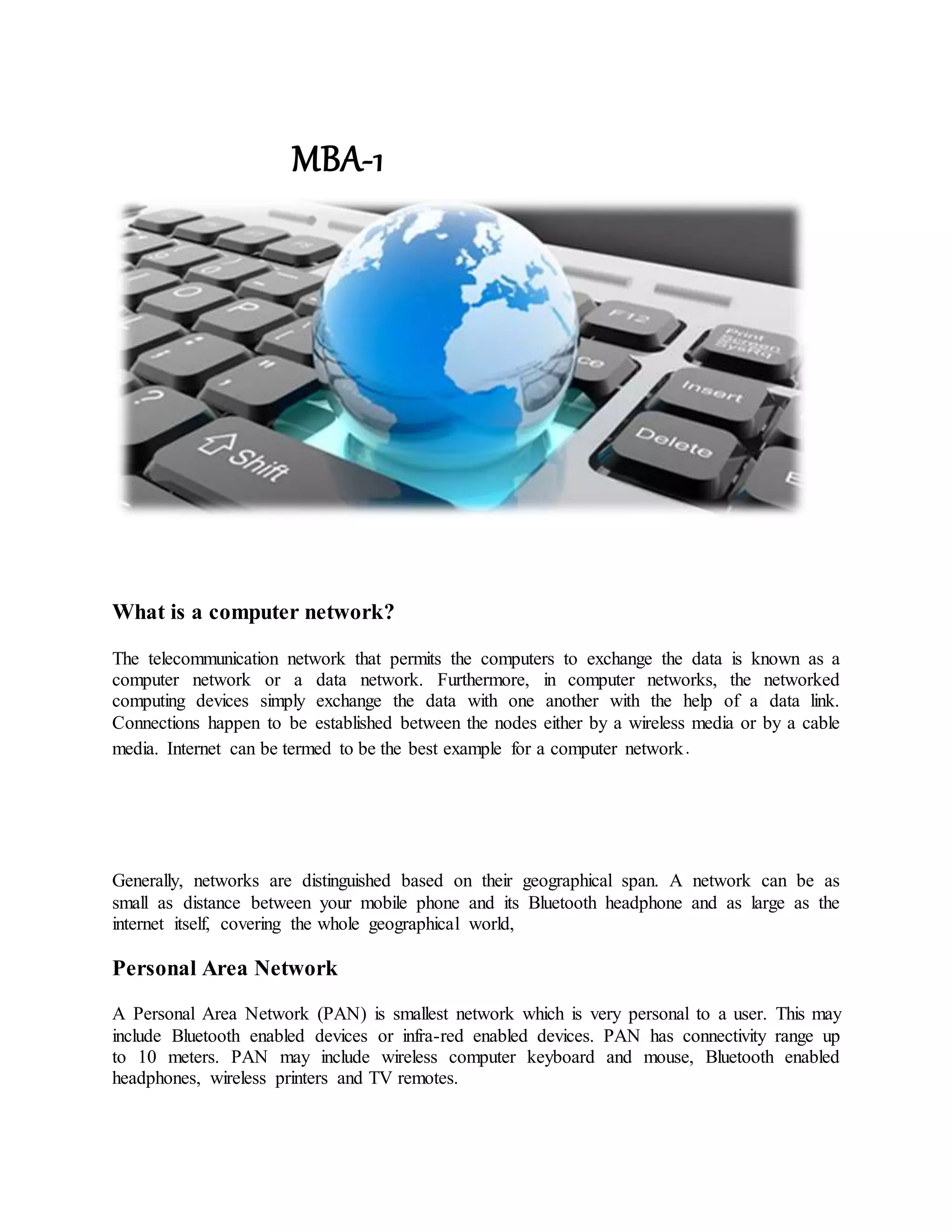 MBA-1
What is a computer network?
The telecommunication network that permits the computers to exchange the data is known as a
computer network or a data network. Furthermore, in computer networks, the networked
computing devices simply exchange the data with one another with the help of a data link.
Connections happen to be established between the nodes either by a wireless media or by a cable
media. Internet can be termed to be the best example for a computer network.
Generally, networks are distinguished based on their geographical span. A network can be as
small as distance between your mobile phone and its Bluetooth headphone and as large as the
internet itself, covering the whole geographical world,
Personal Area Network
A Personal Area Network (PAN) is smallest network which is very personal to a user. This may
include Bluetooth enabled devices or infra-red enabled devices. PAN has connectivity range up
to 10 meters. PAN may include wireless computer keyboard and mouse, Bluetooth enabled
headphones, wireless printers and TV remotes.
 