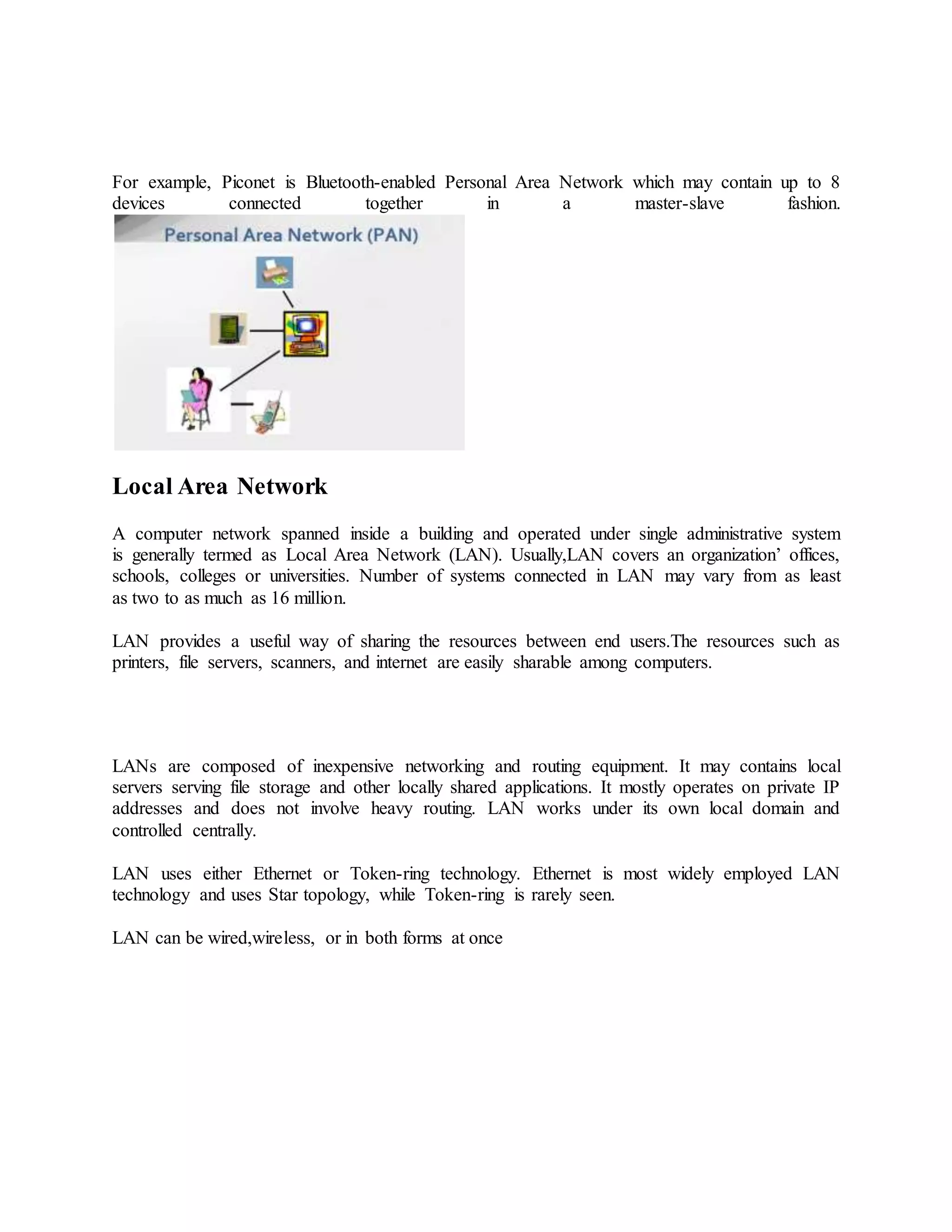For example, Piconet is Bluetooth-enabled Personal Area Network which may contain up to 8
devices connected together in a master-slave fashion.
Local Area Network
A computer network spanned inside a building and operated under single administrative system
is generally termed as Local Area Network (LAN). Usually,LAN covers an organization’ offices,
schools, colleges or universities. Number of systems connected in LAN may vary from as least
as two to as much as 16 million.
LAN provides a useful way of sharing the resources between end users.The resources such as
printers, file servers, scanners, and internet are easily sharable among computers.
LANs are composed of inexpensive networking and routing equipment. It may contains local
servers serving file storage and other locally shared applications. It mostly operates on private IP
addresses and does not involve heavy routing. LAN works under its own local domain and
controlled centrally.
LAN uses either Ethernet or Token-ring technology. Ethernet is most widely employed LAN
technology and uses Star topology, while Token-ring is rarely seen.
LAN can be wired,wireless, or in both forms at once
 