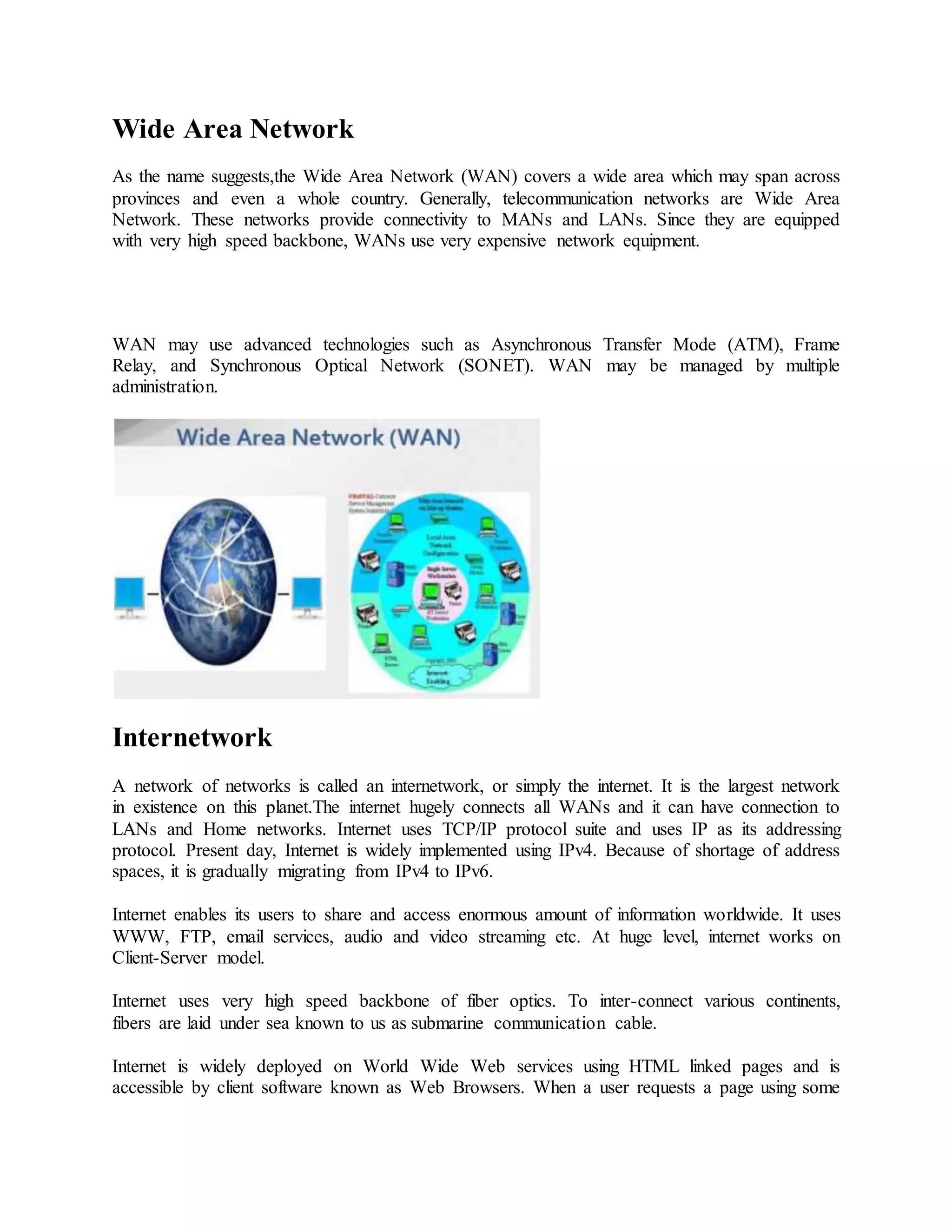 Wide Area Network
As the name suggests,the Wide Area Network (WAN) covers a wide area which may span across
provinces and even a whole country. Generally, telecommunication networks are Wide Area
Network. These networks provide connectivity to MANs and LANs. Since they are equipped
with very high speed backbone, WANs use very expensive network equipment.
WAN may use advanced technologies such as Asynchronous Transfer Mode (ATM), Frame
Relay, and Synchronous Optical Network (SONET). WAN may be managed by multiple
administration.
Internetwork
A network of networks is called an internetwork, or simply the internet. It is the largest network
in existence on this planet.The internet hugely connects all WANs and it can have connection to
LANs and Home networks. Internet uses TCP/IP protocol suite and uses IP as its addressing
protocol. Present day, Internet is widely implemented using IPv4. Because of shortage of address
spaces, it is gradually migrating from IPv4 to IPv6.
Internet enables its users to share and access enormous amount of information worldwide. It uses
WWW, FTP, email services, audio and video streaming etc. At huge level, internet works on
Client-Server model.
Internet uses very high speed backbone of fiber optics. To inter-connect various continents,
fibers are laid under sea known to us as submarine communication cable.
Internet is widely deployed on World Wide Web services using HTML linked pages and is
accessible by client software known as Web Browsers. When a user requests a page using some
 