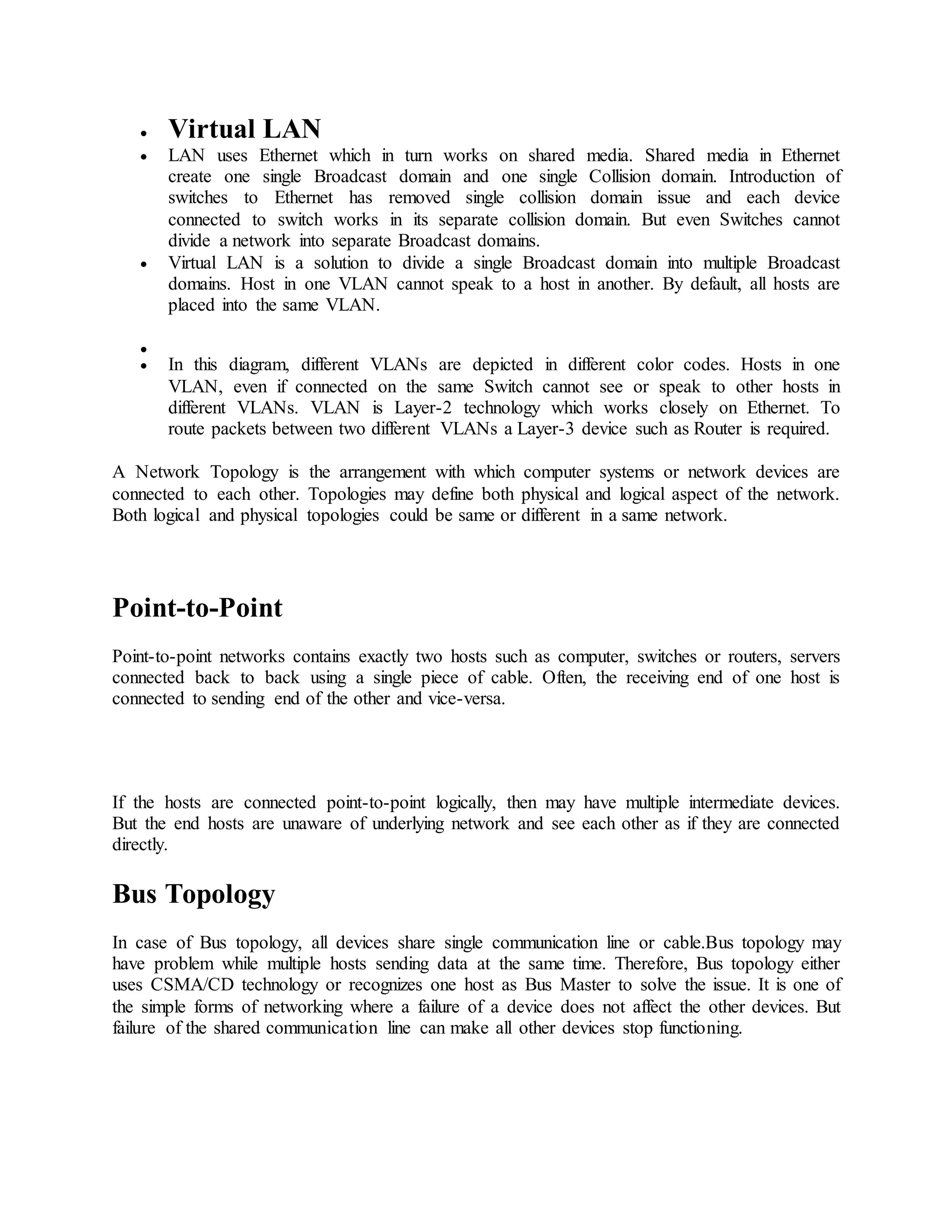  Virtual LAN
 LAN uses Ethernet which in turn works on shared media. Shared media in Ethernet
create one single Broadcast domain and one single Collision domain. Introduction of
switches to Ethernet has removed single collision domain issue and each device
connected to switch works in its separate collision domain. But even Switches cannot
divide a network into separate Broadcast domains.
 Virtual LAN is a solution to divide a single Broadcast domain into multiple Broadcast
domains. Host in one VLAN cannot speak to a host in another. By default, all hosts are
placed into the same VLAN.

 In this diagram, different VLANs are depicted in different color codes. Hosts in one
VLAN, even if connected on the same Switch cannot see or speak to other hosts in
different VLANs. VLAN is Layer-2 technology which works closely on Ethernet. To
route packets between two different VLANs a Layer-3 device such as Router is required.
A Network Topology is the arrangement with which computer systems or network devices are
connected to each other. Topologies may define both physical and logical aspect of the network.
Both logical and physical topologies could be same or different in a same network.
Point-to-Point
Point-to-point networks contains exactly two hosts such as computer, switches or routers, servers
connected back to back using a single piece of cable. Often, the receiving end of one host is
connected to sending end of the other and vice-versa.
If the hosts are connected point-to-point logically, then may have multiple intermediate devices.
But the end hosts are unaware of underlying network and see each other as if they are connected
directly.
Bus Topology
In case of Bus topology, all devices share single communication line or cable.Bus topology may
have problem while multiple hosts sending data at the same time. Therefore, Bus topology either
uses CSMA/CD technology or recognizes one host as Bus Master to solve the issue. It is one of
the simple forms of networking where a failure of a device does not affect the other devices. But
failure of the shared communication line can make all other devices stop functioning.
 