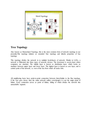 Tree Topology
Also known as Hierarchical Topology, this is the most common form of network topology in use
presently.This topology imitates as extended Star topology and inherits properties of bus
topology.
This topology divides the network in to multiple levels/layers of network. Mainly in LANs, a
network is bifurcated into three types of network devices. The lowermost is access-layer where
computers are attached. The middle layer is known as distribution layer, which works as
mediator between upper layer and lower layer. The highest layer is known as core layer, and is
central point of the network, i.e. root of the tree from which all nodes fork.
All neighboring hosts have point-to-point connection between them.Similar to the Bus topology,
if the root goes down, then the entire network suffers even.though it is not the single point of
failure. Every connection serves as point of failure, failing of which divides the network into
unreachable segment.
 