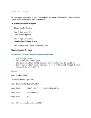 1000 + 200 + 30 + 4
1234
As a computer programmer or an IT professional, you should understand the following number
systems which are frequently used in computers.
S.N. Number System and Description
1
Binary Number System
Base 2. Digits used : 0, 1
2
Octal Number System
Base 8. Digits used : 0 to 7
3
Hexa Decimal Number System
Base 16. Digits used : 0 to 9, Letters used : A- F
Binary Number System
Characteristics of binary number system are as follows:
 Uses two digits, 0 and 1.
 Also called base 2 number system
 Each position in a binary number represents a 0 power of the base (2). Example 20
 Last position in a binary number represents a x power of the base (2). Example 2x where
x represents the last position - 1.
Example
Binary Number : 101012
Calculating Decimal Equivalent:
Step Binary Number Decimal Number
Step 1 101012 ((1 x 24
) + (0 x 23
) + (1 x 22
) + (0 x 21
) + (1 x 20
))10
Step 2 101012 (16 + 0 + 4 + 0 + 1)10
Step 3 101012 2110
Note : 101012 is normally written as 10101.
 