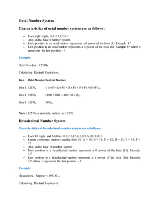 Octal Number System
Characteristics of octal number system are as follows:
 Uses eight digits, 0,1,2,3,4,5,6,7.
 Also called base 8 number system
 Each position in an octal number represents a 0 power of the base (8). Example 80
 Last position in an octal number represents a x power of the base (8). Example 8x where x
represents the last position - 1.
Example
Octal Number : 125708
Calculating Decimal Equivalent:
Step Octal Number Decimal Number
Step 1 125708 ((1 x 84
) + (2 x 83
) + (5 x 82
) + (7 x 81
) + (0 x 80
))10
Step 2 125708 (4096 + 1024 + 320 + 56 + 0)10
Step 3 125708 549610
Note : 125708 is normally written as 12570.
Hexadecimal Number System
Characteristics of hexadecimal number system are as follows:
 Uses 10 digits and 6 letters, 0,1,2,3,4,5,6,7,8,9,A,B,C,D,E,F.
 Letters represents numbers starting from 10. A = 10. B = 11, C = 12, D = 13, E = 14, F =
15.
 Also called base 16 number system
 Each position in a hexadecimal number represents a 0 power of the base (16). Example
160
 Last position in a hexadecimal number represents a x power of the base (16). Example
16x where x represents the last position - 1.
Example
Hexadecimal Number : 19FDE16
Calculating Decimal Equivalent:
 