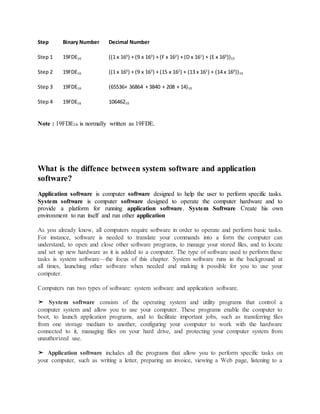 Step Binary Number Decimal Number
Step 1 19FDE16 ((1 x 164
) + (9 x 163
) + (F x 162
) + (D x 161
) + (E x 160
))10
Step 2 19FDE16 ((1 x 164
) + (9 x 163
) + (15 x 162
) + (13 x 161
) + (14 x 160
))10
Step 3 19FDE16 (65536+ 36864 + 3840 + 208 + 14)10
Step 4 19FDE16 10646210
Note : 19FDE16 is normally written as 19FDE.
What is the diffence between system software and application
software?
Application software is computer software designed to help the user to perform specific tasks.
System software is computer software designed to operate the computer hardware and to
provide a platform for running application software. System Software Create his own
environment to run itself and run other application
As you already know, all computers require software in order to operate and perform basic tasks.
For instance, software is needed to translate your commands into a form the computer can
understand, to open and close other software programs, to manage your stored files, and to locate
and set up new hardware as it is added to a computer. The type of software used to perform these
tasks is system software—the focus of this chapter. System software runs in the background at
all times, launching other software when needed and making it possible for you to use your
computer.
Computers run two types of software: system software and application software.
➤ System software consists of the operating system and utility programs that control a
computer system and allow you to use your computer. These programs enable the computer to
boot, to launch application programs, and to facilitate important jobs, such as transferring files
from one storage medium to another, configuring your computer to work with the hardware
connected to it, managing files on your hard drive, and protecting your computer system from
unauthorized use.
➤ Application software includes all the programs that allow you to perform specific tasks on
your computer, such as writing a letter, preparing an invoice, viewing a Web page, listening to a
 