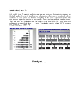 Application (Layer 7)
OSI Model, Layer 7, supports application and end-user processes. Communication partners are
identified, quality of service is identified, user authentication and privacy are considered, and any
constraints on data syntax are identified. Everything at this layer is application-specific. This
layer provides application services for file transfers, e-mail, and other network software services.
Telnet and FTP are applications that exist entirely in the application level. Tiered application
architectures are part of this layer. Layer 7 Application examples include WWW browsers,
NFS, SNMP, Telnet, HTTP, FTP
Thankyou…..
 