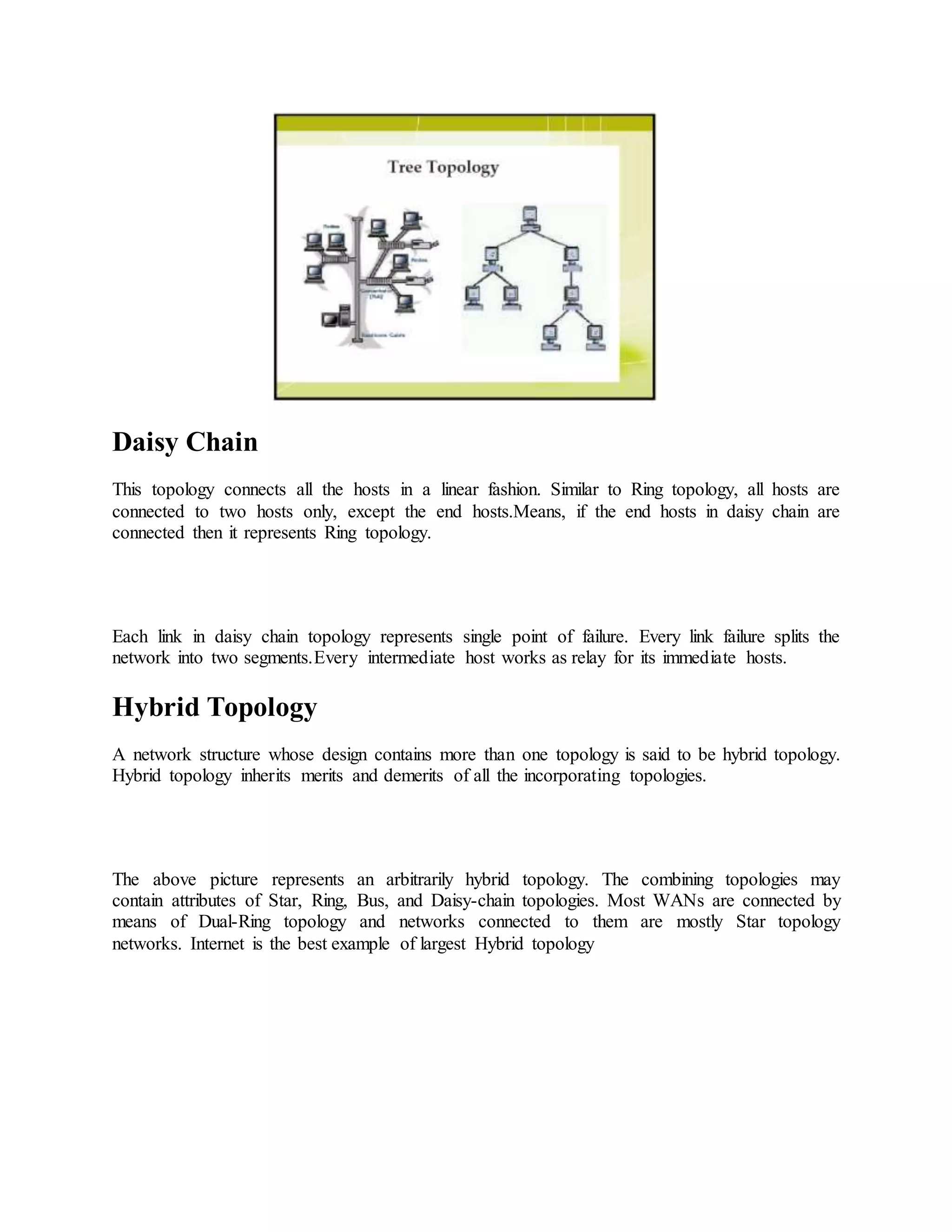 Daisy Chain
This topology connects all the hosts in a linear fashion. Similar to Ring topology, all hosts are
connected to two hosts only, except the end hosts.Means, if the end hosts in daisy chain are
connected then it represents Ring topology.
Each link in daisy chain topology represents single point of failure. Every link failure splits the
network into two segments.Every intermediate host works as relay for its immediate hosts.
Hybrid Topology
A network structure whose design contains more than one topology is said to be hybrid topology.
Hybrid topology inherits merits and demerits of all the incorporating topologies.
The above picture represents an arbitrarily hybrid topology. The combining topologies may
contain attributes of Star, Ring, Bus, and Daisy-chain topologies. Most WANs are connected by
means of Dual-Ring topology and networks connected to them are mostly Star topology
networks. Internet is the best example of largest Hybrid topology
 