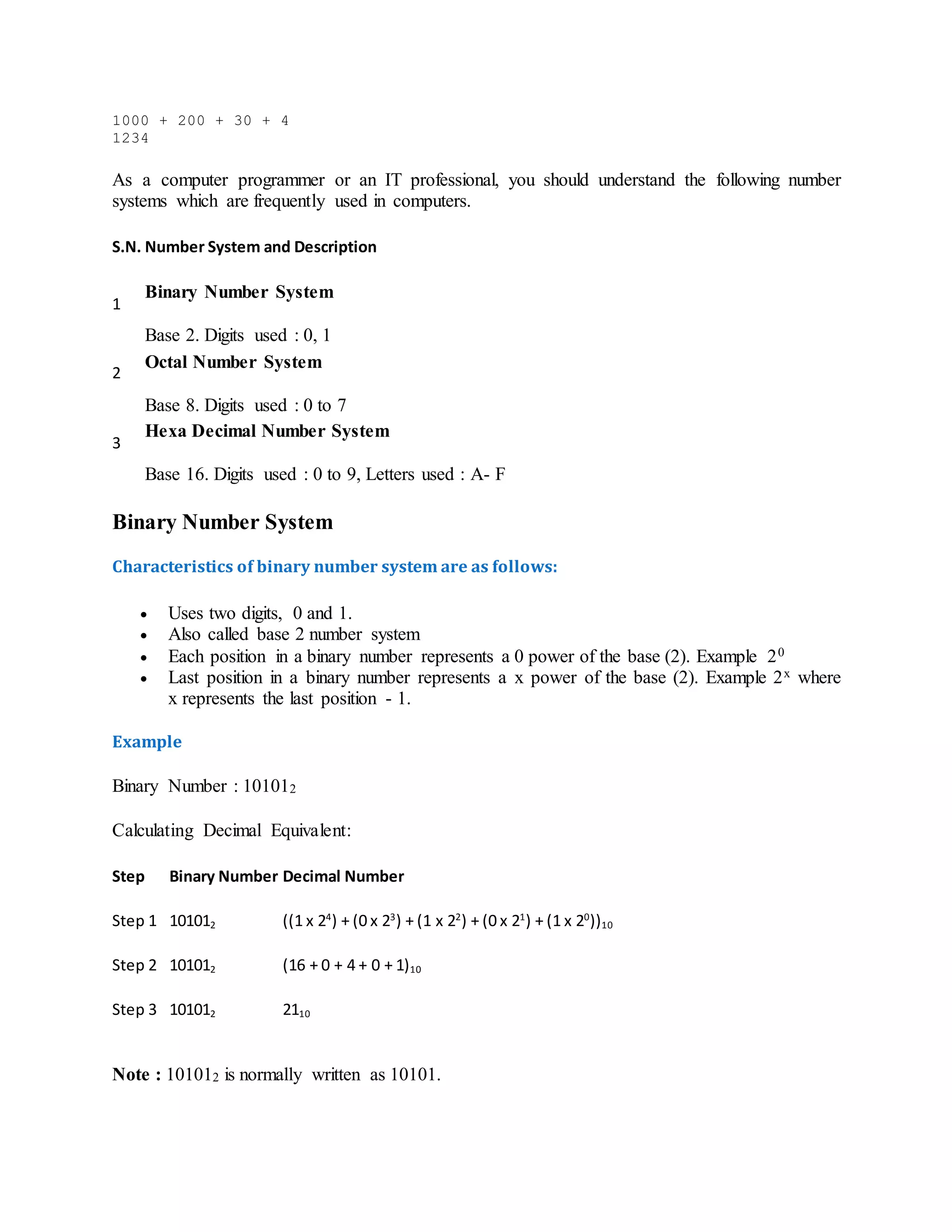 1000 + 200 + 30 + 4
1234
As a computer programmer or an IT professional, you should understand the following number
systems which are frequently used in computers.
S.N. Number System and Description
1
Binary Number System
Base 2. Digits used : 0, 1
2
Octal Number System
Base 8. Digits used : 0 to 7
3
Hexa Decimal Number System
Base 16. Digits used : 0 to 9, Letters used : A- F
Binary Number System
Characteristics of binary number system are as follows:
 Uses two digits, 0 and 1.
 Also called base 2 number system
 Each position in a binary number represents a 0 power of the base (2). Example 20
 Last position in a binary number represents a x power of the base (2). Example 2x where
x represents the last position - 1.
Example
Binary Number : 101012
Calculating Decimal Equivalent:
Step Binary Number Decimal Number
Step 1 101012 ((1 x 24
) + (0 x 23
) + (1 x 22
) + (0 x 21
) + (1 x 20
))10
Step 2 101012 (16 + 0 + 4 + 0 + 1)10
Step 3 101012 2110
Note : 101012 is normally written as 10101.
 