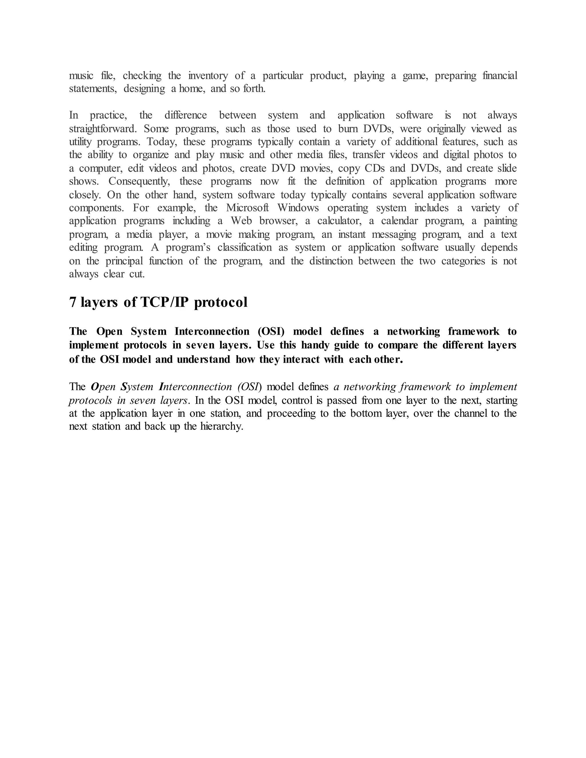 music file, checking the inventory of a particular product, playing a game, preparing financial
statements, designing a home, and so forth.
In practice, the difference between system and application software is not always
straightforward. Some programs, such as those used to burn DVDs, were originally viewed as
utility programs. Today, these programs typically contain a variety of additional features, such as
the ability to organize and play music and other media files, transfer videos and digital photos to
a computer, edit videos and photos, create DVD movies, copy CDs and DVDs, and create slide
shows. Consequently, these programs now fit the definition of application programs more
closely. On the other hand, system software today typically contains several application software
components. For example, the Microsoft Windows operating system includes a variety of
application programs including a Web browser, a calculator, a calendar program, a painting
program, a media player, a movie making program, an instant messaging program, and a text
editing program. A program’s classification as system or application software usually depends
on the principal function of the program, and the distinction between the two categories is not
always clear cut.
7 layers of TCP/IP protocol
The Open System Interconnection (OSI) model defines a networking framework to
implement protocols in seven layers. Use this handy guide to compare the different layers
of the OSI model and understand how they interact with each other.
The Open System Interconnection (OSI) model defines a networking framework to implement
protocols in seven layers. In the OSI model, control is passed from one layer to the next, starting
at the application layer in one station, and proceeding to the bottom layer, over the channel to the
next station and back up the hierarchy.
 