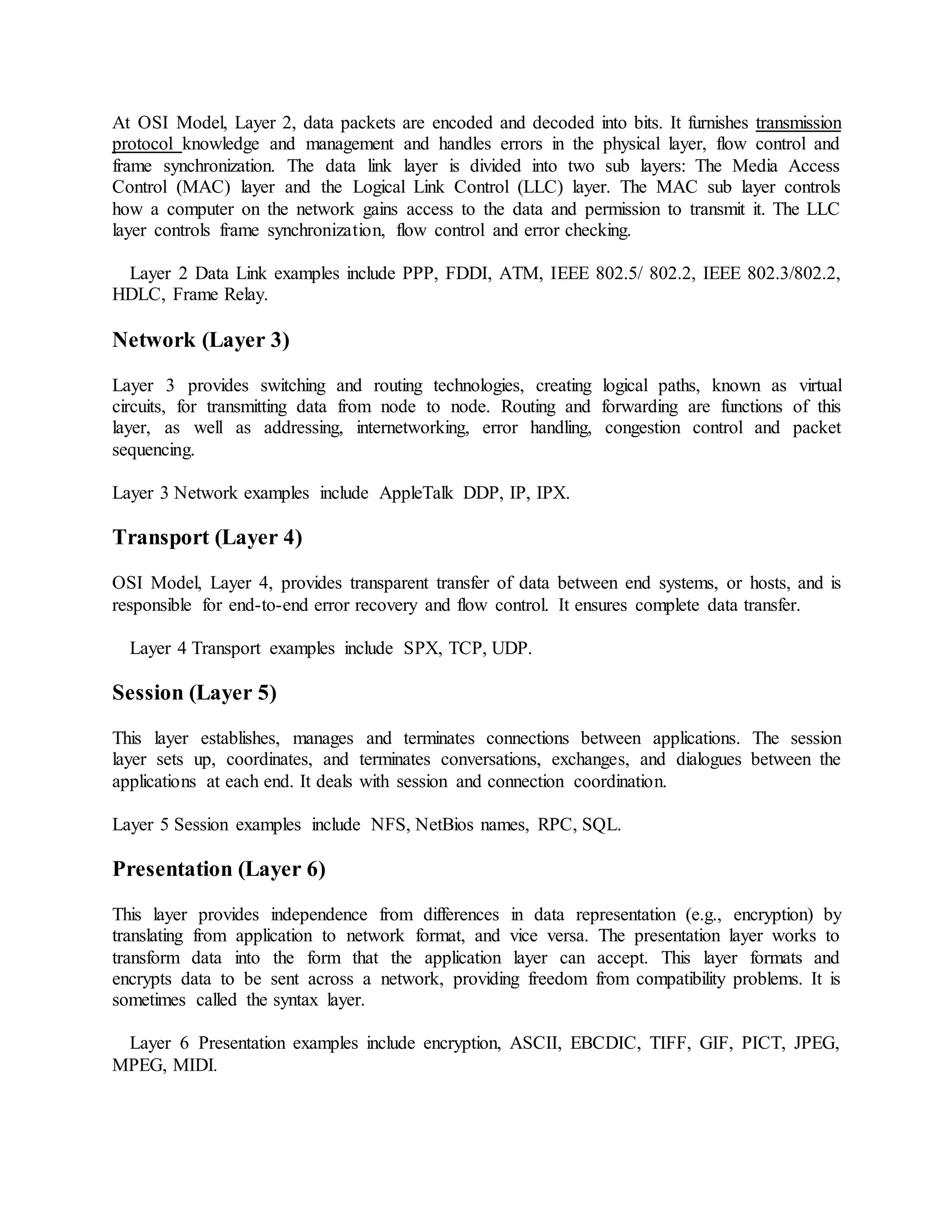 At OSI Model, Layer 2, data packets are encoded and decoded into bits. It furnishes transmission
protocol knowledge and management and handles errors in the physical layer, flow control and
frame synchronization. The data link layer is divided into two sub layers: The Media Access
Control (MAC) layer and the Logical Link Control (LLC) layer. The MAC sub layer controls
how a computer on the network gains access to the data and permission to transmit it. The LLC
layer controls frame synchronization, flow control and error checking.
Layer 2 Data Link examples include PPP, FDDI, ATM, IEEE 802.5/ 802.2, IEEE 802.3/802.2,
HDLC, Frame Relay.
Network (Layer 3)
Layer 3 provides switching and routing technologies, creating logical paths, known as virtual
circuits, for transmitting data from node to node. Routing and forwarding are functions of this
layer, as well as addressing, internetworking, error handling, congestion control and packet
sequencing.
Layer 3 Network examples include AppleTalk DDP, IP, IPX.
Transport (Layer 4)
OSI Model, Layer 4, provides transparent transfer of data between end systems, or hosts, and is
responsible for end-to-end error recovery and flow control. It ensures complete data transfer.
Layer 4 Transport examples include SPX, TCP, UDP.
Session (Layer 5)
This layer establishes, manages and terminates connections between applications. The session
layer sets up, coordinates, and terminates conversations, exchanges, and dialogues between the
applications at each end. It deals with session and connection coordination.
Layer 5 Session examples include NFS, NetBios names, RPC, SQL.
Presentation (Layer 6)
This layer provides independence from differences in data representation (e.g., encryption) by
translating from application to network format, and vice versa. The presentation layer works to
transform data into the form that the application layer can accept. This layer formats and
encrypts data to be sent across a network, providing freedom from compatibility problems. It is
sometimes called the syntax layer.
Layer 6 Presentation examples include encryption, ASCII, EBCDIC, TIFF, GIF, PICT, JPEG,
MPEG, MIDI.
 