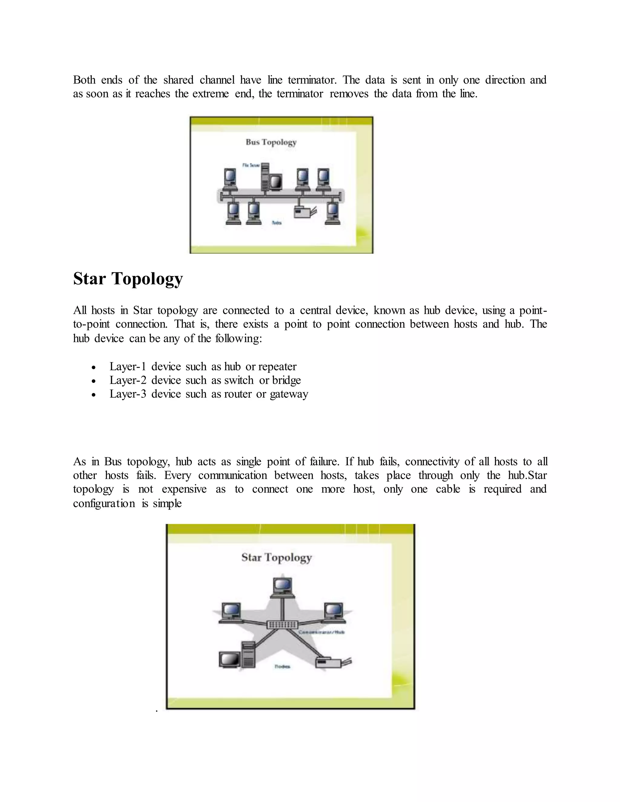 Both ends of the shared channel have line terminator. The data is sent in only one direction and
as soon as it reaches the extreme end, the terminator removes the data from the line.
Star Topology
All hosts in Star topology are connected to a central device, known as hub device, using a point-
to-point connection. That is, there exists a point to point connection between hosts and hub. The
hub device can be any of the following:
 Layer-1 device such as hub or repeater
 Layer-2 device such as switch or bridge
 Layer-3 device such as router or gateway
As in Bus topology, hub acts as single point of failure. If hub fails, connectivity of all hosts to all
other hosts fails. Every communication between hosts, takes place through only the hub.Star
topology is not expensive as to connect one more host, only one cable is required and
configuration is simple
.
 
