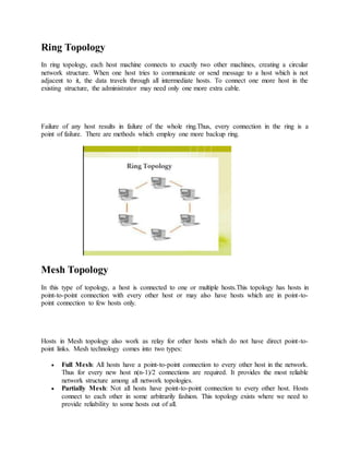 Ring Topology
In ring topology, each host machine connects to exactly two other machines, creating a circular
network structure. When one host tries to communicate or send message to a host which is not
adjacent to it, the data travels through all intermediate hosts. To connect one more host in the
existing structure, the administrator may need only one more extra cable.
Failure of any host results in failure of the whole ring.Thus, every connection in the ring is a
point of failure. There are methods which employ one more backup ring.
Mesh Topology
In this type of topology, a host is connected to one or multiple hosts.This topology has hosts in
point-to-point connection with every other host or may also have hosts which are in point-to-
point connection to few hosts only.
Hosts in Mesh topology also work as relay for other hosts which do not have direct point-to-
point links. Mesh technology comes into two types:
 Full Mesh: All hosts have a point-to-point connection to every other host in the network.
Thus for every new host n(n-1)/2 connections are required. It provides the most reliable
network structure among all network topologies.
 Partially Mesh: Not all hosts have point-to-point connection to every other host. Hosts
connect to each other in some arbitrarily fashion. This topology exists where we need to
provide reliability to some hosts out of all.
 