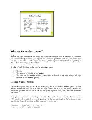 What are the number systems?
When we type some letters or words, the computer translates them in numbers as computers
can understand only numbers. A computer can understand positional number system where there
are only a few symbols called digits and these symbols represent different values depending on
the position they occupy in the number.
A value of each digit in a number can be determined using
 The digit
 The position of the digit in the number
 The base of the number system (where base is defined as the total number of digits
available in the number system).
Decimal Number System
The number system that we use in our day-to-day life is the decimal number system. Decimal
number system has base 10 as it uses 10 digits from 0 to 9. In decimal number system, the
successive positions to the left of the decimal point represent units, tens, hundreds, thousands
and so on.
Each position represents a specific power of the base (10). For example, the decimal number
1234 consists of the digit 4 in the units position, 3 in the tens position, 2 in the hundreds position,
and 1 in the thousands position, and its value can be written as
(1x1000)+ (2x100)+ (3x10)+ (4xl)
(1x103)+ (2x102)+ (3x101)+ (4xl00)
 