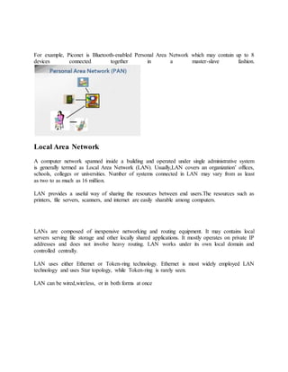 For example, Piconet is Bluetooth-enabled Personal Area Network which may contain up to 8
devices connected together in a master-slave fashion.
Local Area Network
A computer network spanned inside a building and operated under single administrative system
is generally termed as Local Area Network (LAN). Usually,LAN covers an organization’ offices,
schools, colleges or universities. Number of systems connected in LAN may vary from as least
as two to as much as 16 million.
LAN provides a useful way of sharing the resources between end users.The resources such as
printers, file servers, scanners, and internet are easily sharable among computers.
LANs are composed of inexpensive networking and routing equipment. It may contains local
servers serving file storage and other locally shared applications. It mostly operates on private IP
addresses and does not involve heavy routing. LAN works under its own local domain and
controlled centrally.
LAN uses either Ethernet or Token-ring technology. Ethernet is most widely employed LAN
technology and uses Star topology, while Token-ring is rarely seen.
LAN can be wired,wireless, or in both forms at once
 