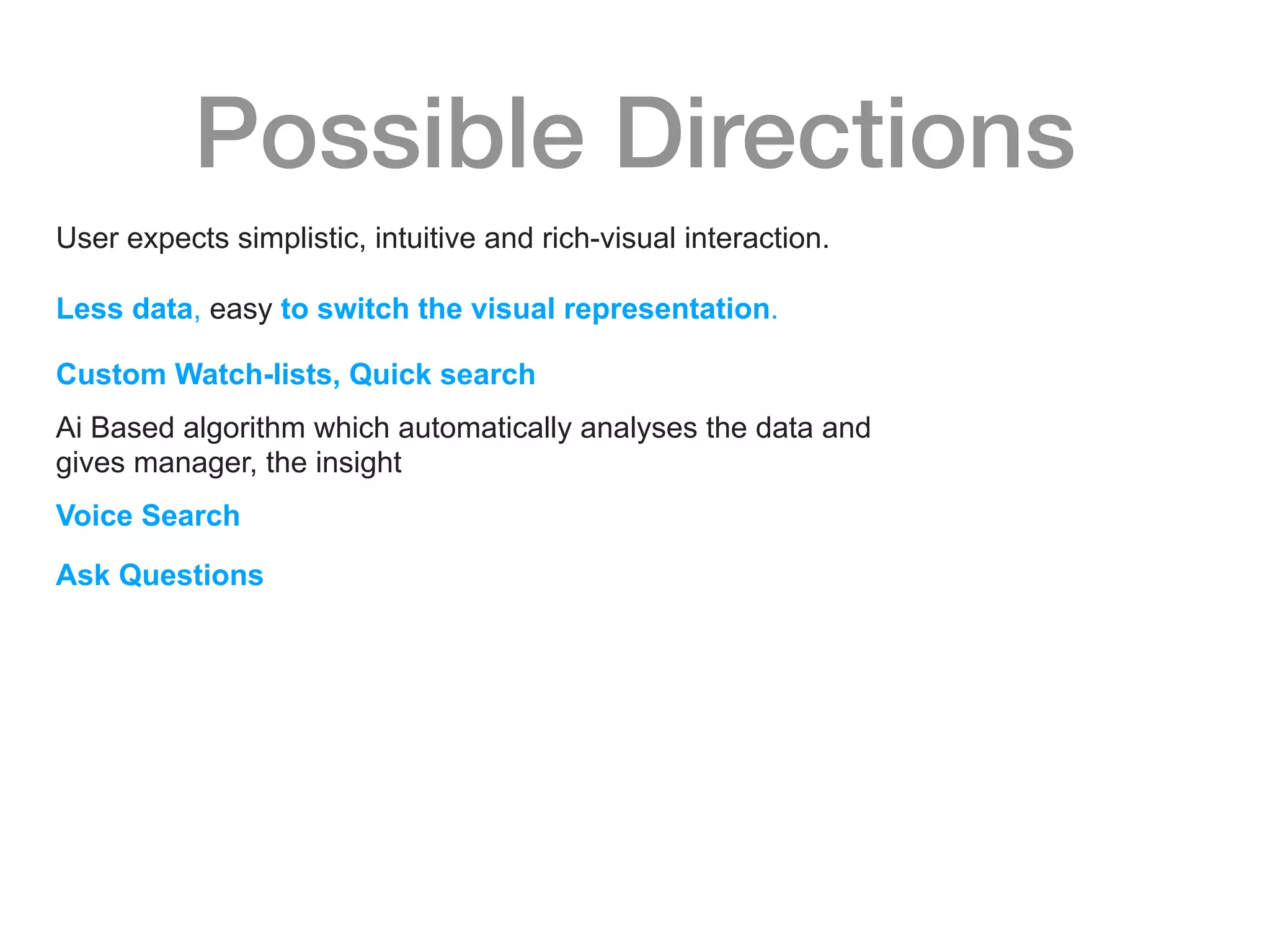 Possible Directions
User expects simplistic, intuitive and rich-visual interaction.
Less data, easy to switch the visual representation.
Custom Watch-lists, Quick search
Ai Based algorithm which automatically analyses the data and
gives manager, the insight
Voice Search
Ask Questions
 