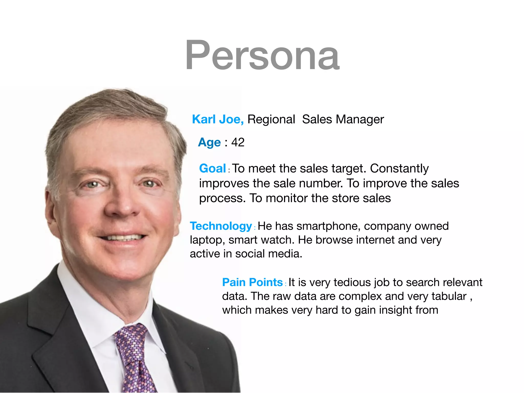 Persona
Goal : To meet the sales target. Constantly
improves the sale number. To improve the sales
process. To monitor the store sales

Karl Joe, Regional Sales Manager
Age : 42

Technology : He has smartphone, company owned
laptop, smart watch. He browse internet and very
active in social media.

Pain Points : It is very tedious job to search relevant
data. The raw data are complex and very tabular ,
which makes very hard to gain insight from

 
