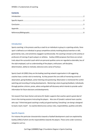 SPO001-1 Fundamentals of coaching 
Contents 
Introduction ............................................................................................................................................ 2 
Specific Aspects ....................................................................................................................................... 2 
Conclusion ............................................................................................................................................... 5 
Appendix ................................................................................................................................................. 5 
References/Bibliography ......................................................................................................................... 6 
Introduction 
Sports coaching; is the process used by a coach to an individual or group in a sporting activity. Since 
sport is defined as an individual or group competitive activity involving physical exertion or skill, 
governed by rules, and sometimes engaged in professionally. Yet coaching is known as the activity or 
profession of training of sports players or athletes. Eastley (1992) proposes that there are certain 
traits about the successful coach which are personal qualities some are regarded as desirable, less of 
the style employed, such as understanding of the players, enthusiasm, self discipline, 
determination, ability to motivate, tolerance and a sense of humour. 
Sports Coach UK (2001) they are the leading coaching network organisation in UK suggesting 
coaches have a similar role to mentoring. As they present the core skills of mentoring consist of 
observation, giving feedback, active listening and questioning. Observation is mentioned the careful 
watching and recording of noting developments. Mentoring is done by giving feedback, individually 
through positive criticism, praise, advice and guided self discovery which intends to provide useful 
information for future decisions and developments. 
Yet research from Sean Horton and Janice M. Deakin supports that coaches spend a great deal of 
time in the training sessions instructing the players. Also one of Canada’s national team coaches 
who says “I think that good coaching is really just good teaching. Everything I am doing is designed 
to teach, teach, teach”. So coaches blend across various roles, responsibilities, qualities and skills. 
Specific Aspects 
For instance the particular characteristics towards a football development coach are explained by 
Eastley (1992) of which are the responsibilities towards the players. These come under numerous 
categories such as; 
Carl Page (1008889) Page 2 Foundation Degree in Sports Coaching 
 