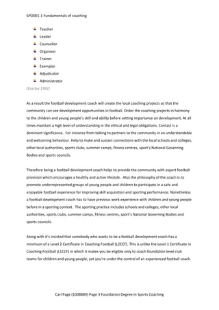 SPO001-1 Fundamentals of coaching 
Teacher 
Leader 
Counsellor 
Organiser 
Trainer 
Exemplar 
Adjudicator 
Administrator 
Carl Page (1008889) Page 3 Foundation Degree in Sports Coaching 
(Eastley 1992) 
As a result the football development coach will create the local coaching projects so that the 
community can see development opportunities in football. Order the coaching projects in harmony 
to the children and young people’s skill and ability before setting importance on development. At all 
times maintain a high level of understanding in the ethical and legal obligations. Contact is a 
dominant significance. For instance from talking to partners to the community in an understandable 
and welcoming behaviour. Help to make and sustain connections with the local schools and colleges, 
other local authorities, sports clubs, summer camps, fitness centres, sport’s National Governing 
Bodies and sports councils. 
Therefore being a football development coach helps to provide the community with expert football 
provision which encourages a healthy and active lifestyle. Also the philosophy of the coach is to 
promote underrepresented groups of young people and children to participate in a safe and 
enjoyable football experience for improving skill acquisition and sporting performance. Nonetheless 
a football development coach has to have previous work experience with children and young people 
before in a sporting context. The sporting practice includes schools and colleges, other local 
authorities, sports clubs, summer camps, fitness centres, sport’s National Governing Bodies and 
sports councils. 
Along with it’s insisted that somebody who wants to be a football development coach has a 
minimum of a Level 2 Certificate in Coaching Football (L2CCF). This is unlike the Level 1 Certificate in 
Coaching Football (L1CCF) in which it makes you be eligible only to coach foundation level club 
teams for children and young people, yet you’re under the control of an experienced football coach. 
 