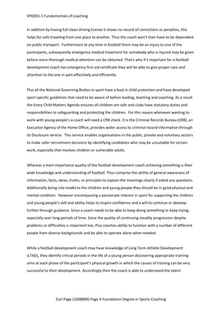 SPO001-1 Fundamentals of coaching 
In addition by having full clean driving license it shows no record of convictions or penalties, this 
helps for safe traveling from one place to another. Thus the coach won’t then have to be dependent 
on public transport. Furthermore at any time in football there may be an injury to one of the 
participants, subsequently emergency medical treatment for somebody who is injured may be given 
before more thorough medical attention can be obtained. That’s why it’s important for a football 
development coach has emergency first aid certificate they will be able to give proper care and 
attention to the one in pain effectively and efficiently. 
Plus all the National Governing Bodies in sport have a lead in child protection and have developed 
sport specific guidelines that need to be aware of before leading, teaching and coaching. As a result 
the Every Child Matters Agenda ensures all children are safe and clubs have statutory duties and 
responsibilities to safeguarding and protecting the children. For this reason whenever wanting to 
work with young people’s a coach will need a CRB check. It is the Criminal Records Bureau (CRB), an 
Executive Agency of the Home Office, provides wider access to criminal record information through 
its Disclosure service. This service enables organisations in the public, private and voluntary sectors 
to make safer recruitment decisions by identifying candidates who may be unsuitable for certain 
work, especially that involves children or vulnerable adults. 
Whereas a main importance quality of the football development coach achieving something is their 
wide knowledge and understanding of football. Thus comprise the ability of general awareness of 
information, facts, ideas, truths, or principles to explain the meanings clearly if asked any questions. 
Additionally being role model to the children and young people they should be in good physical and 
mental condition. However encompassing a passionate interest in sport for supporting the children 
and young people’s skill and ability helps to inspire confidence and a will to continue or develop 
further through guidance. Since a coach needs to be able to keep doing something or keep trying, 
especially over long periods of time. Since the quality of continuing steadily progression despite 
problems or difficulties is important too. Plus coaches ability to function with a number of different 
people from diverse backgrounds and be able to operate alone when needed. 
While a football development coach may have knowledge of Long Term Athlete Development 
(LTAD), they identify critical periods in the life of a young person discovering appropriate training 
aims at each phase of the participant’s physical growth in which the causes of training can be very 
successful to their development. Accordingly then the coach is able to understand the talent 
Carl Page (1008889) Page 4 Foundation Degree in Sports Coaching 
 