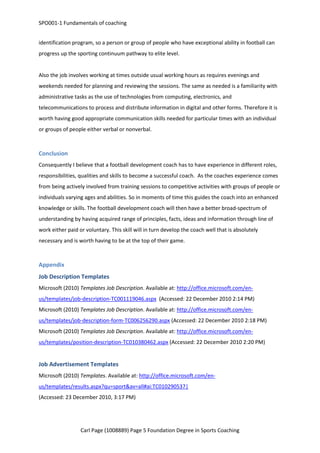 SPO001-1 Fundamentals of coaching 
identification program, so a person or group of people who have exceptional ability in football can 
progress up the sporting continuum pathway to elite level. 
Also the job involves working at times outside usual working hours as requires evenings and 
weekends needed for planning and reviewing the sessions. The same as needed is a familiarity with 
administrative tasks as the use of technologies from computing, electronics, and 
telecommunications to process and distribute information in digital and other forms. Therefore it is 
worth having good appropriate communication skills needed for particular times with an individual 
or groups of people either verbal or nonverbal. 
Conclusion 
Consequently I believe that a football development coach has to have experience in different roles, 
responsibilities, qualities and skills to become a successful coach. As the coaches experience comes 
from being actively involved from training sessions to competitive activities with groups of people or 
individuals varying ages and abilities. So in moments of time this guides the coach into an enhanced 
knowledge or skills. The football development coach will then have a better broad-spectrum of 
understanding by having acquired range of principles, facts, ideas and information through line of 
work either paid or voluntary. This skill will in turn develop the coach well that is absolutely 
necessary and is worth having to be at the top of their game. 
Appendix 
Job Description Templates 
Microsoft (2010) Templates Job Description. Available at: http://office.microsoft.com/en-us/ 
templates/job-description-TC001119046.aspx (Accessed: 22 December 2010 2:14 PM) 
Microsoft (2010) Templates Job Description. Available at: http://office.microsoft.com/en-us/ 
templates/job-description-form-TC006256290.aspx (Accessed: 22 December 2010 2:18 PM) 
Microsoft (2010) Templates Job Description. Available at: http://office.microsoft.com/en-us/ 
templates/position-description-TC010380462.aspx (Accessed: 22 December 2010 2:20 PM) 
Job Advertisement Templates 
Microsoft (2010) Templates. Available at: http://office.microsoft.com/en-us/ 
templates/results.aspx?qu=sport&av=all#ai:TC010290537| 
(Accessed: 23 December 2010, 3:17 PM) 
Carl Page (1008889) Page 5 Foundation Degree in Sports Coaching 
 