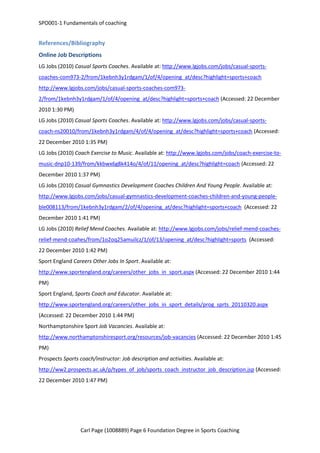 SPO001-1 Fundamentals of coaching 
References/Bibliography 
Online Job Descriptions 
LG Jobs (2010) Casual Sports Coaches. Available at: http://www.lgjobs.com/jobs/casual-sports-coaches- 
com973-2/from/1kebnh3y1rdgam/1/of/4/opening_at/desc?highlight=sports+coach 
http://www.lgjobs.com/jobs/casual-sports-coaches-com973- 
2/from/1kebnh3y1rdgam/1/of/4/opening_at/desc?highlight=sports+coach (Accessed: 22 December 
2010 1:30 PM) 
LG Jobs (2010) Casual Sports Coaches. Available at: http://www.lgjobs.com/jobs/casual-sports-coach- 
ns20010/from/1kebnh3y1rdgam/4/of/4/opening_at/desc?highlight=sports+coach (Accessed: 
22 December 2010 1:35 PM) 
LG Jobs (2010) Coach Exercise to Music. Available at: http://www.lgjobs.com/jobs/coach-exercise-to-music- 
dnp10-139/from/kkbwx6g8k414o/4/of/11/opening_at/desc?highlight=coach (Accessed: 22 
December 2010 1:37 PM) 
LG Jobs (2010) Casual Gymnastics Development Coaches Children And Young People. Available at: 
http://www.lgjobs.com/jobs/casual-gymnastics-development-coaches-children-and-young-people-ble008113/ 
from/1kebnh3y1rdgam/2/of/4/opening_at/desc?highlight=sports+coach (Accessed: 22 
December 2010 1:41 PM) 
LG Jobs (2010) Relief Mend Coaches. Available at: http://www.lgjobs.com/jobs/relief-mend-coaches-relief- 
mend-coahes/from/1o2oq25amuilcz/1/of/13/opening_at/desc?highlight=sports (Accessed: 
22 December 2010 1:42 PM) 
Sport England Careers Other Jobs In Sport. Available at: 
http://www.sportengland.org/careers/other_jobs_in_sport.aspx (Accessed: 22 December 2010 1:44 
PM) 
Sport England, Sports Coach and Educator. Available at: 
http://www.sportengland.org/careers/other_jobs_in_sport_details/prog_sprts_20110320.aspx 
(Accessed: 22 December 2010 1:44 PM) 
Northamptonshire Sport Job Vacancies. Available at: 
http://www.northamptonshiresport.org/resources/job-vacancies (Accessed: 22 December 2010 1:45 
PM) 
Prospects Sports coach/instructor: Job description and activities. Available at: 
http://ww2.prospects.ac.uk/p/types_of_job/sports_coach_instructor_job_description.jsp (Accessed: 
22 December 2010 1:47 PM) 
Carl Page (1008889) Page 6 Foundation Degree in Sports Coaching 
 