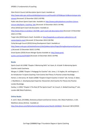 SPO001-1 Fundamentals of coaching 
Eden District Council Job Description Sports Coach. Available at: 
http://www.eden.gov.uk/EasysiteWeb/getresource.axd?AssetID=10705&type=full&servicetype=atta 
chment (Accessed: 22 December 2010 1:49 PM) 
Public Jobs Direct Sports Coach Jobs. Available at: http://www.publicjobsdirect.com/Arts-Culture- 
Leisure-Jobs/Sports_Coaching_Jobs (Accessed: 22 December 2010 1:54 PM) 
eHow (2010) Sport Coach Job Description. Available at: 
http://www.ehow.co.uk/about_6517286_sport-coach-job-description.html (Accessed: 22 December 
2010 1:57 PM) 
Target Jobs (2010) Sports Coach. Available at: http://targetjobs.co.uk/careers-advice/a-to-z-of-careers/ 
sports-coach (Accessed: 22 December 2010 2:04 PM) 
Corby Borough Council (2010) Diving Development Coach. Available at: 
http://www.corby.gov.uk/JobsAndCareers/Jobs/jobdescription/Pages/DivingDevelopmentCoach.asp 
x (Accessed: 22 December 2010 2:13 PM) 
Great Quotes (2010) Arsene Wenger Quotes Available at: http://www.great-quotes. 
com/quote/971829 (Accessed: 22 December 2010 2:18 PM) 
Books 
Sports Coach UK (1998) “Chapter 3 Mentoring Skills” ed. Gavin, B. A Guide To Mentoring Sports 
Coaches Leeds Coachwise. 
Morgan, K. (2008) “Chapter 1 Pedagogy For Coaches” eds. Jones, L. R, Hughes, M. and Kingston, K. 
An Introduction To Sports Coaching: From Science And Theory To Practise London Routledge. 
Horton, S. And Janice, M. Deakin (2008) “Chapter 6 Expert Coaches In Action” eds. Farrow, D. Baker, 
J. MacMahon, C. Developing Sport Expertise: Researchers And Coaches Put Theory Into Practise 
London Routledge. 
Eastley, S. (1992) “Chapter 5 The Role Of The Sports Coach” ed. Crouch, H. Netball Coaching 2nd edn. 
London A&C Black Publishers. 
Online Books 
A. and C. Black, (07/2006), Dictionary of Sport and Exercise Science, A & C Black Publishers, 1-225. 
MyAthens ebrary [Online]. Available at: 
http://site.ebrary.com/lib/treshamins/docDetail.action?docID=10196632 (Accessed: 28/12/2010) 
Carl Page (1008889) Page 7 Foundation Degree in Sports Coaching 
