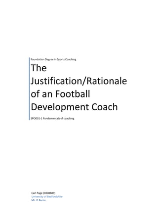 Foundation Degree in Sports Coaching 
The 
Justification/Rationale 
of an Football 
Development Coach 
SPO001-1 Fundamentals of coaching 
Carl Page (1008889) 
University of Bedfordshire 
Mr. D Burns 
 